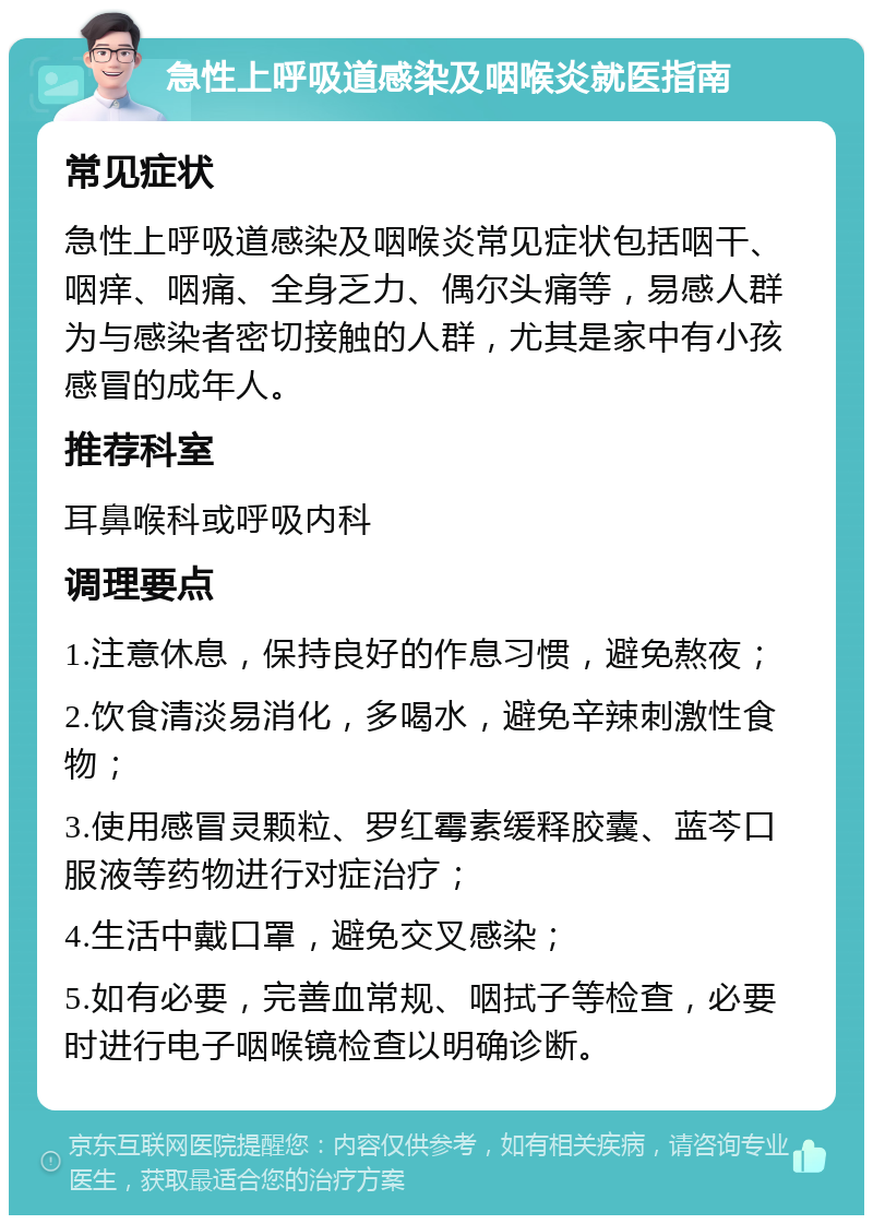 急性上呼吸道感染及咽喉炎就医指南 常见症状 急性上呼吸道感染及咽喉炎常见症状包括咽干、咽痒、咽痛、全身乏力、偶尔头痛等，易感人群为与感染者密切接触的人群，尤其是家中有小孩感冒的成年人。 推荐科室 耳鼻喉科或呼吸内科 调理要点 1.注意休息，保持良好的作息习惯，避免熬夜； 2.饮食清淡易消化，多喝水，避免辛辣刺激性食物； 3.使用感冒灵颗粒、罗红霉素缓释胶囊、蓝芩口服液等药物进行对症治疗； 4.生活中戴口罩，避免交叉感染； 5.如有必要，完善血常规、咽拭子等检查，必要时进行电子咽喉镜检查以明确诊断。