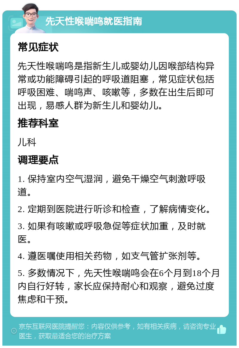 先天性喉喘鸣就医指南 常见症状 先天性喉喘鸣是指新生儿或婴幼儿因喉部结构异常或功能障碍引起的呼吸道阻塞，常见症状包括呼吸困难、喘鸣声、咳嗽等，多数在出生后即可出现，易感人群为新生儿和婴幼儿。 推荐科室 儿科 调理要点 1. 保持室内空气湿润，避免干燥空气刺激呼吸道。 2. 定期到医院进行听诊和检查，了解病情变化。 3. 如果有咳嗽或呼吸急促等症状加重，及时就医。 4. 遵医嘱使用相关药物，如支气管扩张剂等。 5. 多数情况下，先天性喉喘鸣会在6个月到18个月内自行好转，家长应保持耐心和观察，避免过度焦虑和干预。