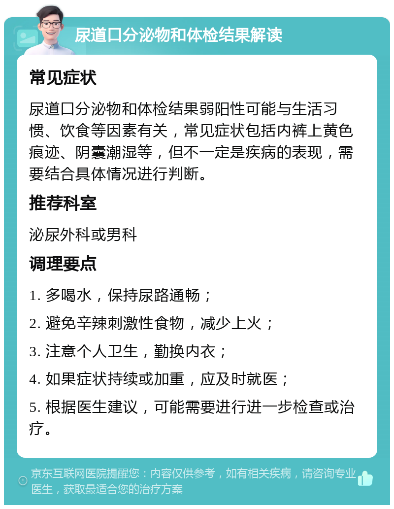 尿道口分泌物和体检结果解读 常见症状 尿道口分泌物和体检结果弱阳性可能与生活习惯、饮食等因素有关，常见症状包括内裤上黄色痕迹、阴囊潮湿等，但不一定是疾病的表现，需要结合具体情况进行判断。 推荐科室 泌尿外科或男科 调理要点 1. 多喝水，保持尿路通畅； 2. 避免辛辣刺激性食物，减少上火； 3. 注意个人卫生，勤换内衣； 4. 如果症状持续或加重，应及时就医； 5. 根据医生建议，可能需要进行进一步检查或治疗。