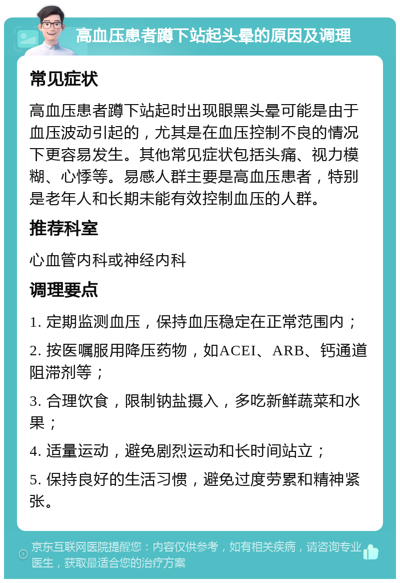 高血压患者蹲下站起头晕的原因及调理 常见症状 高血压患者蹲下站起时出现眼黑头晕可能是由于血压波动引起的，尤其是在血压控制不良的情况下更容易发生。其他常见症状包括头痛、视力模糊、心悸等。易感人群主要是高血压患者，特别是老年人和长期未能有效控制血压的人群。 推荐科室 心血管内科或神经内科 调理要点 1. 定期监测血压，保持血压稳定在正常范围内； 2. 按医嘱服用降压药物，如ACEI、ARB、钙通道阻滞剂等； 3. 合理饮食，限制钠盐摄入，多吃新鲜蔬菜和水果； 4. 适量运动，避免剧烈运动和长时间站立； 5. 保持良好的生活习惯，避免过度劳累和精神紧张。