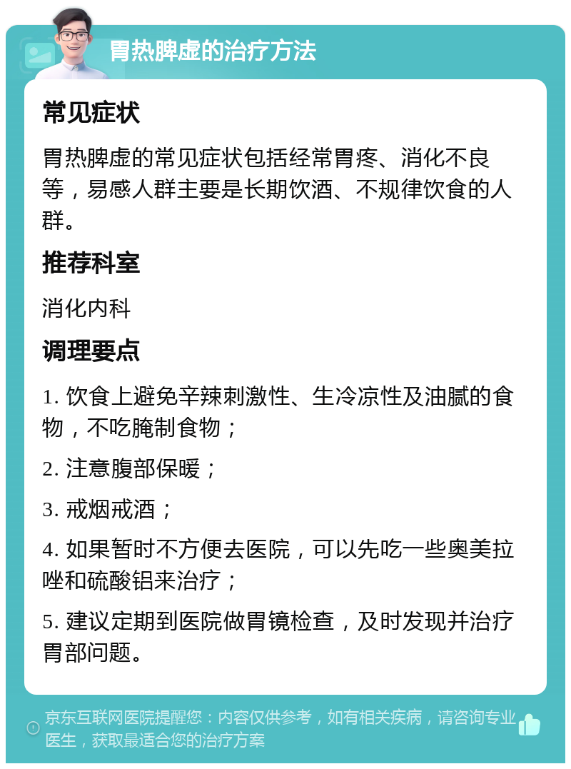 胃热脾虚的治疗方法 常见症状 胃热脾虚的常见症状包括经常胃疼、消化不良等，易感人群主要是长期饮酒、不规律饮食的人群。 推荐科室 消化内科 调理要点 1. 饮食上避免辛辣刺激性、生冷凉性及油腻的食物，不吃腌制食物； 2. 注意腹部保暖； 3. 戒烟戒酒； 4. 如果暂时不方便去医院，可以先吃一些奥美拉唑和硫酸铝来治疗； 5. 建议定期到医院做胃镜检查，及时发现并治疗胃部问题。