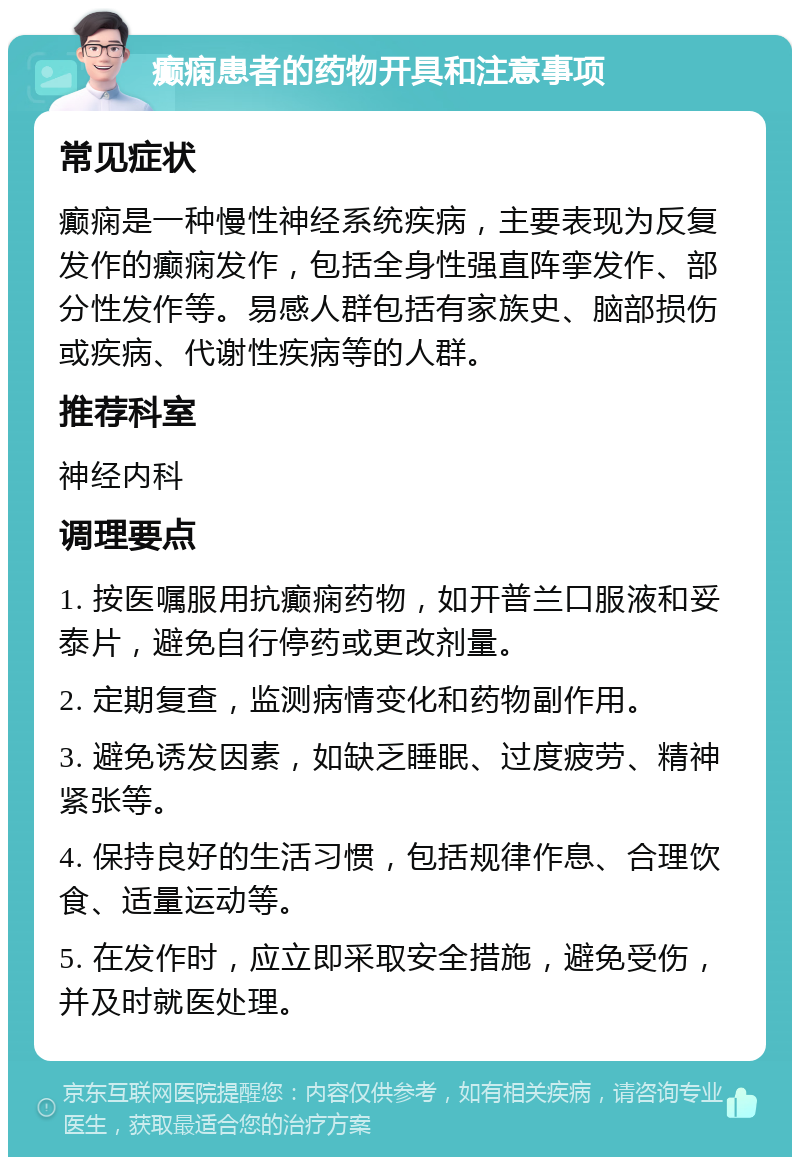 癫痫患者的药物开具和注意事项 常见症状 癫痫是一种慢性神经系统疾病，主要表现为反复发作的癫痫发作，包括全身性强直阵挛发作、部分性发作等。易感人群包括有家族史、脑部损伤或疾病、代谢性疾病等的人群。 推荐科室 神经内科 调理要点 1. 按医嘱服用抗癫痫药物，如开普兰口服液和妥泰片，避免自行停药或更改剂量。 2. 定期复查，监测病情变化和药物副作用。 3. 避免诱发因素，如缺乏睡眠、过度疲劳、精神紧张等。 4. 保持良好的生活习惯，包括规律作息、合理饮食、适量运动等。 5. 在发作时，应立即采取安全措施，避免受伤，并及时就医处理。