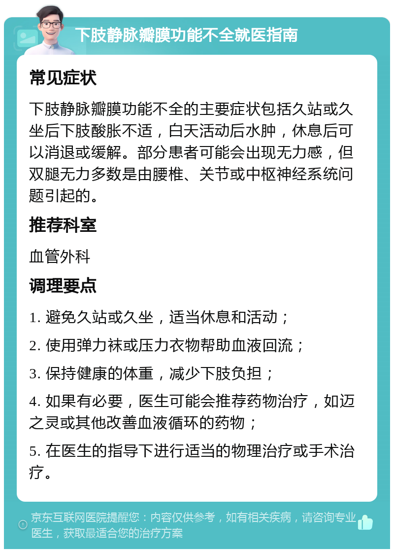 下肢静脉瓣膜功能不全就医指南 常见症状 下肢静脉瓣膜功能不全的主要症状包括久站或久坐后下肢酸胀不适，白天活动后水肿，休息后可以消退或缓解。部分患者可能会出现无力感，但双腿无力多数是由腰椎、关节或中枢神经系统问题引起的。 推荐科室 血管外科 调理要点 1. 避免久站或久坐，适当休息和活动； 2. 使用弹力袜或压力衣物帮助血液回流； 3. 保持健康的体重，减少下肢负担； 4. 如果有必要，医生可能会推荐药物治疗，如迈之灵或其他改善血液循环的药物； 5. 在医生的指导下进行适当的物理治疗或手术治疗。