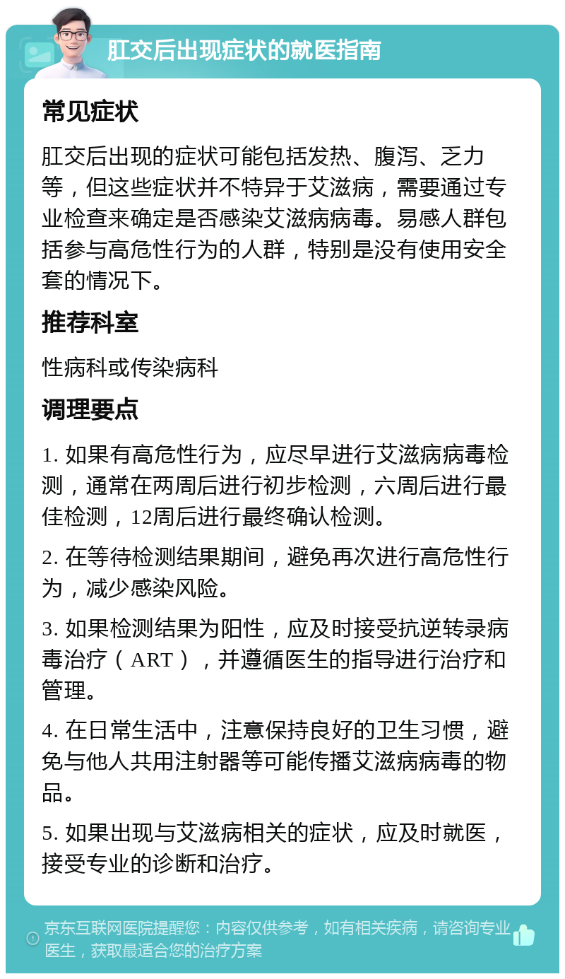 肛交后出现症状的就医指南 常见症状 肛交后出现的症状可能包括发热、腹泻、乏力等，但这些症状并不特异于艾滋病，需要通过专业检查来确定是否感染艾滋病病毒。易感人群包括参与高危性行为的人群，特别是没有使用安全套的情况下。 推荐科室 性病科或传染病科 调理要点 1. 如果有高危性行为，应尽早进行艾滋病病毒检测，通常在两周后进行初步检测，六周后进行最佳检测，12周后进行最终确认检测。 2. 在等待检测结果期间，避免再次进行高危性行为，减少感染风险。 3. 如果检测结果为阳性，应及时接受抗逆转录病毒治疗（ART），并遵循医生的指导进行治疗和管理。 4. 在日常生活中，注意保持良好的卫生习惯，避免与他人共用注射器等可能传播艾滋病病毒的物品。 5. 如果出现与艾滋病相关的症状，应及时就医，接受专业的诊断和治疗。