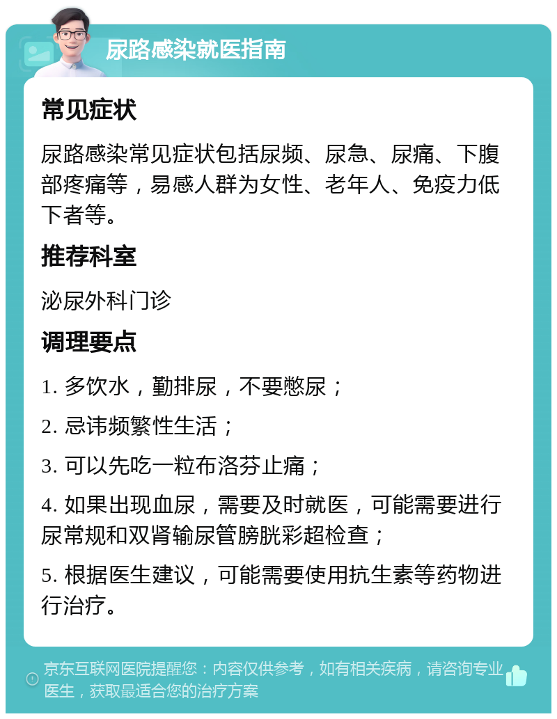 尿路感染就医指南 常见症状 尿路感染常见症状包括尿频、尿急、尿痛、下腹部疼痛等，易感人群为女性、老年人、免疫力低下者等。 推荐科室 泌尿外科门诊 调理要点 1. 多饮水，勤排尿，不要憋尿； 2. 忌讳频繁性生活； 3. 可以先吃一粒布洛芬止痛； 4. 如果出现血尿，需要及时就医，可能需要进行尿常规和双肾输尿管膀胱彩超检查； 5. 根据医生建议，可能需要使用抗生素等药物进行治疗。