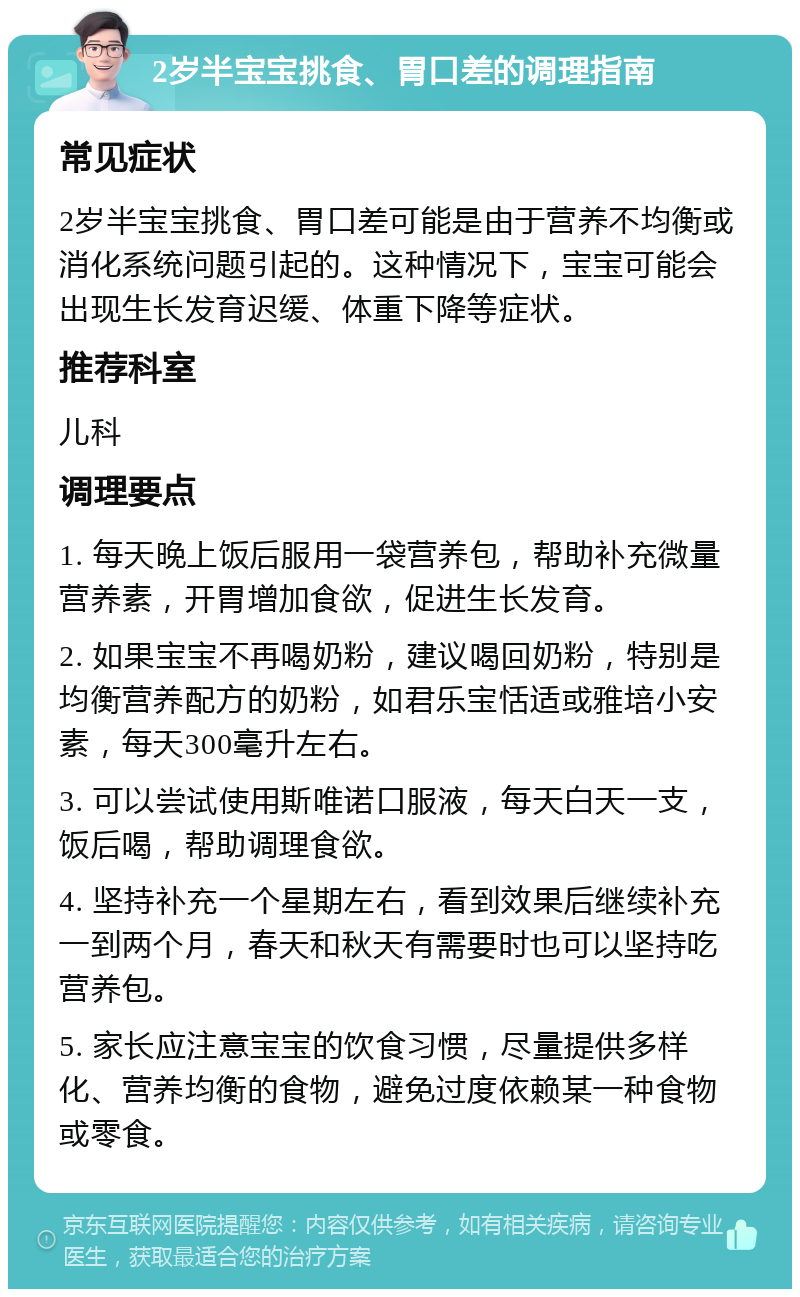 2岁半宝宝挑食、胃口差的调理指南 常见症状 2岁半宝宝挑食、胃口差可能是由于营养不均衡或消化系统问题引起的。这种情况下，宝宝可能会出现生长发育迟缓、体重下降等症状。 推荐科室 儿科 调理要点 1. 每天晚上饭后服用一袋营养包，帮助补充微量营养素，开胃增加食欲，促进生长发育。 2. 如果宝宝不再喝奶粉，建议喝回奶粉，特别是均衡营养配方的奶粉，如君乐宝恬适或雅培小安素，每天300毫升左右。 3. 可以尝试使用斯唯诺口服液，每天白天一支，饭后喝，帮助调理食欲。 4. 坚持补充一个星期左右，看到效果后继续补充一到两个月，春天和秋天有需要时也可以坚持吃营养包。 5. 家长应注意宝宝的饮食习惯，尽量提供多样化、营养均衡的食物，避免过度依赖某一种食物或零食。