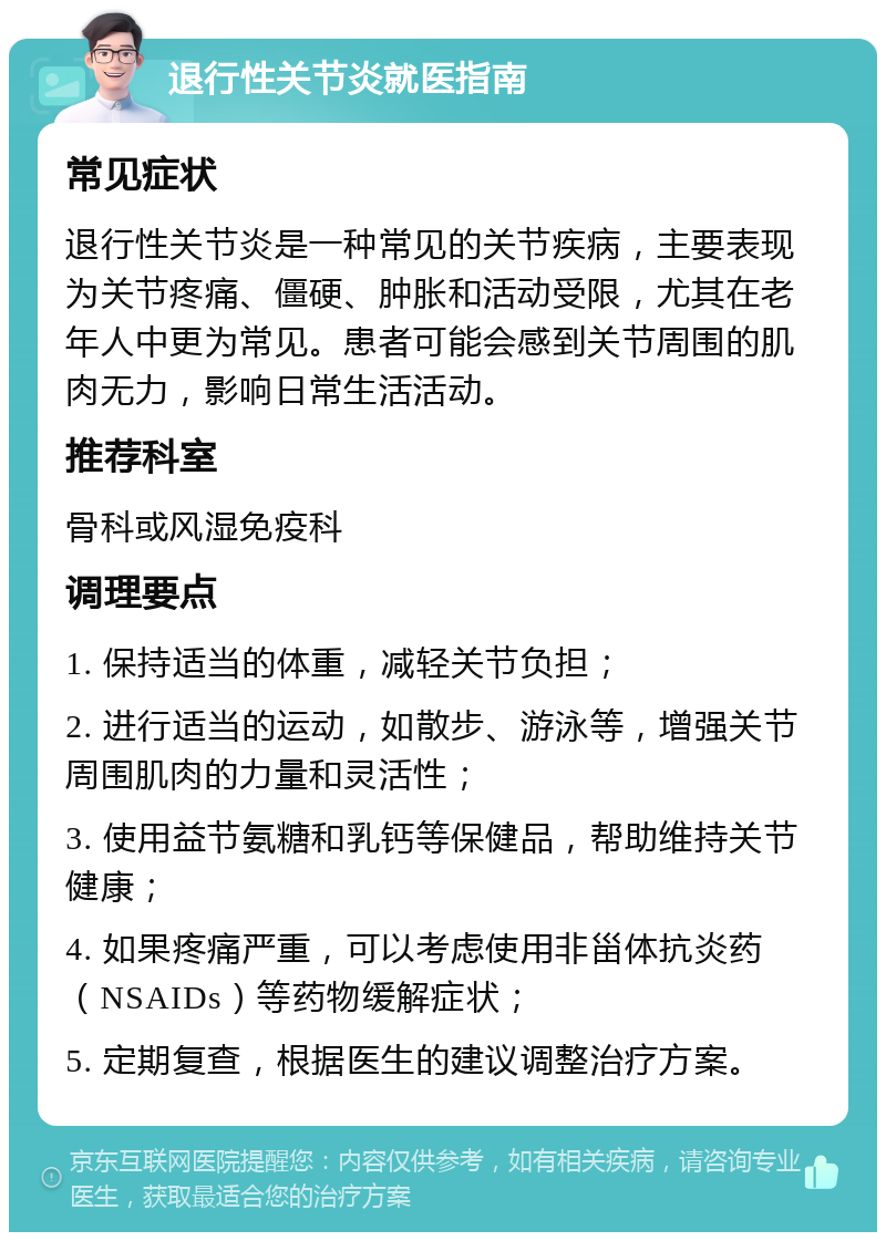 退行性关节炎就医指南 常见症状 退行性关节炎是一种常见的关节疾病，主要表现为关节疼痛、僵硬、肿胀和活动受限，尤其在老年人中更为常见。患者可能会感到关节周围的肌肉无力，影响日常生活活动。 推荐科室 骨科或风湿免疫科 调理要点 1. 保持适当的体重，减轻关节负担； 2. 进行适当的运动，如散步、游泳等，增强关节周围肌肉的力量和灵活性； 3. 使用益节氨糖和乳钙等保健品，帮助维持关节健康； 4. 如果疼痛严重，可以考虑使用非甾体抗炎药（NSAIDs）等药物缓解症状； 5. 定期复查，根据医生的建议调整治疗方案。