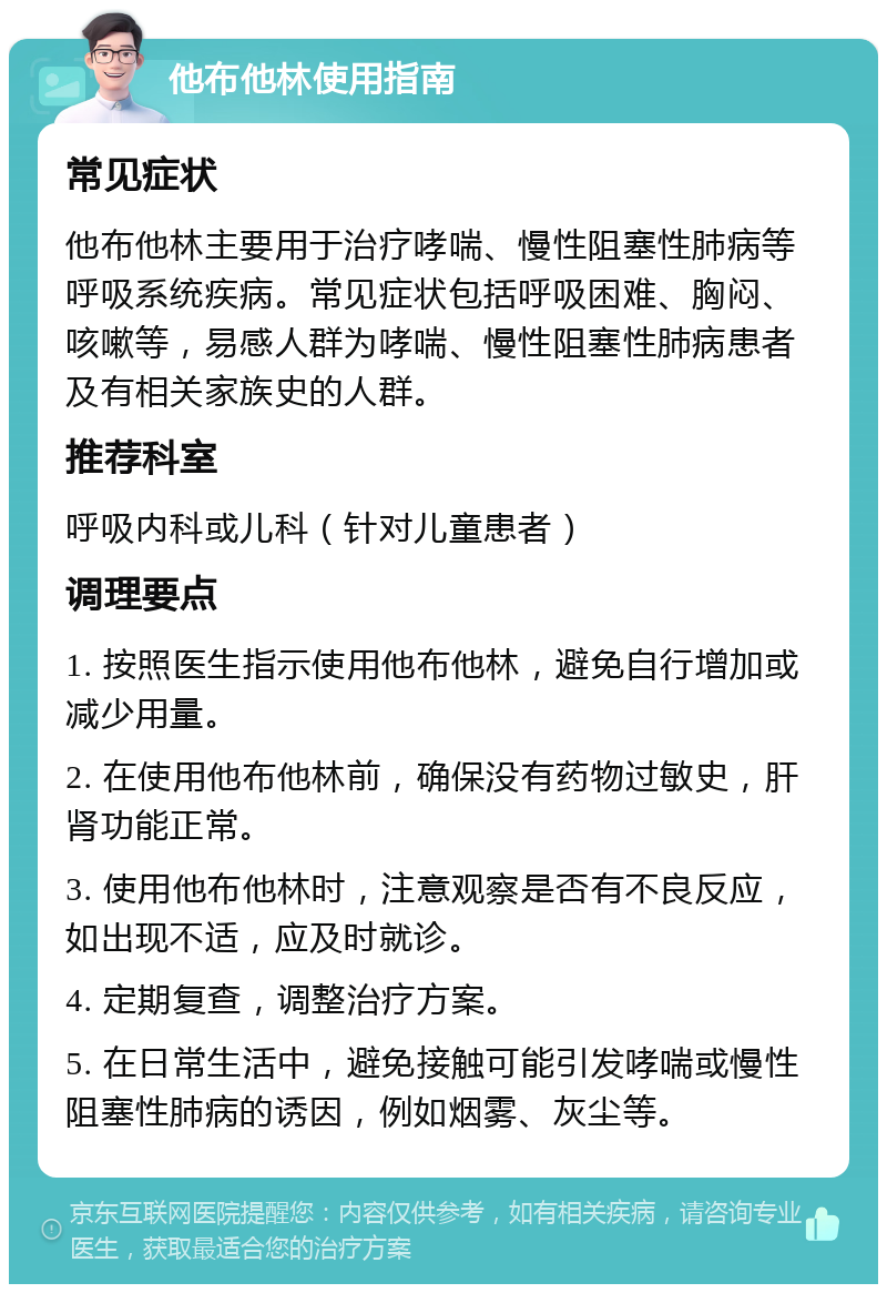 他布他林使用指南 常见症状 他布他林主要用于治疗哮喘、慢性阻塞性肺病等呼吸系统疾病。常见症状包括呼吸困难、胸闷、咳嗽等，易感人群为哮喘、慢性阻塞性肺病患者及有相关家族史的人群。 推荐科室 呼吸内科或儿科（针对儿童患者） 调理要点 1. 按照医生指示使用他布他林，避免自行增加或减少用量。 2. 在使用他布他林前，确保没有药物过敏史，肝肾功能正常。 3. 使用他布他林时，注意观察是否有不良反应，如出现不适，应及时就诊。 4. 定期复查，调整治疗方案。 5. 在日常生活中，避免接触可能引发哮喘或慢性阻塞性肺病的诱因，例如烟雾、灰尘等。