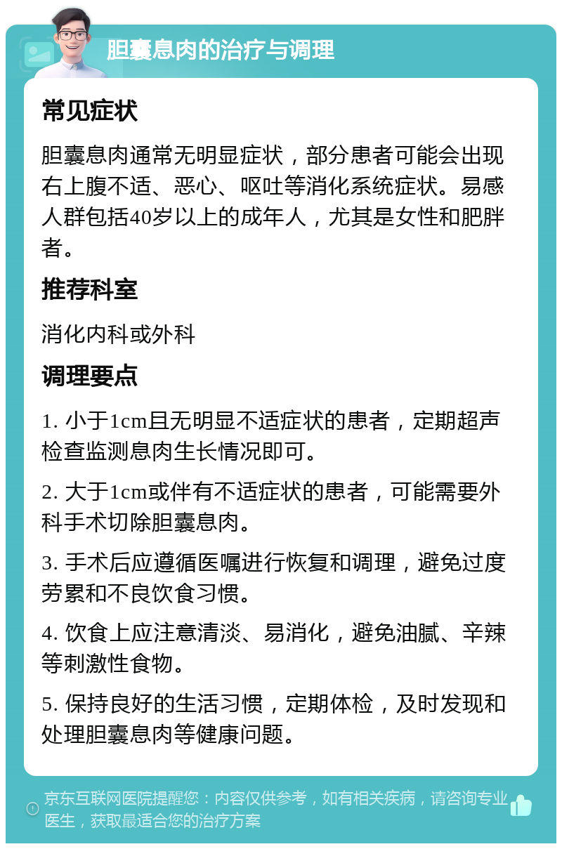 胆囊息肉的治疗与调理 常见症状 胆囊息肉通常无明显症状，部分患者可能会出现右上腹不适、恶心、呕吐等消化系统症状。易感人群包括40岁以上的成年人，尤其是女性和肥胖者。 推荐科室 消化内科或外科 调理要点 1. 小于1cm且无明显不适症状的患者，定期超声检查监测息肉生长情况即可。 2. 大于1cm或伴有不适症状的患者，可能需要外科手术切除胆囊息肉。 3. 手术后应遵循医嘱进行恢复和调理，避免过度劳累和不良饮食习惯。 4. 饮食上应注意清淡、易消化，避免油腻、辛辣等刺激性食物。 5. 保持良好的生活习惯，定期体检，及时发现和处理胆囊息肉等健康问题。