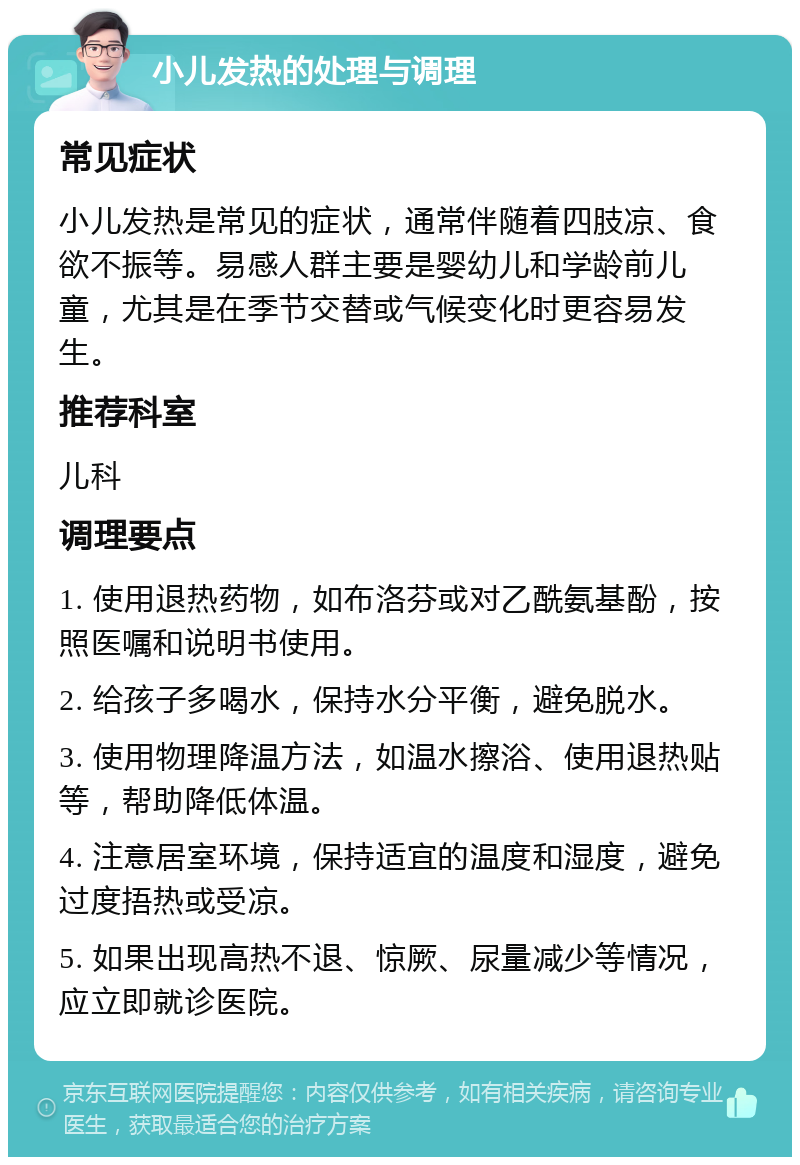 小儿发热的处理与调理 常见症状 小儿发热是常见的症状，通常伴随着四肢凉、食欲不振等。易感人群主要是婴幼儿和学龄前儿童，尤其是在季节交替或气候变化时更容易发生。 推荐科室 儿科 调理要点 1. 使用退热药物，如布洛芬或对乙酰氨基酚，按照医嘱和说明书使用。 2. 给孩子多喝水，保持水分平衡，避免脱水。 3. 使用物理降温方法，如温水擦浴、使用退热贴等，帮助降低体温。 4. 注意居室环境，保持适宜的温度和湿度，避免过度捂热或受凉。 5. 如果出现高热不退、惊厥、尿量减少等情况，应立即就诊医院。