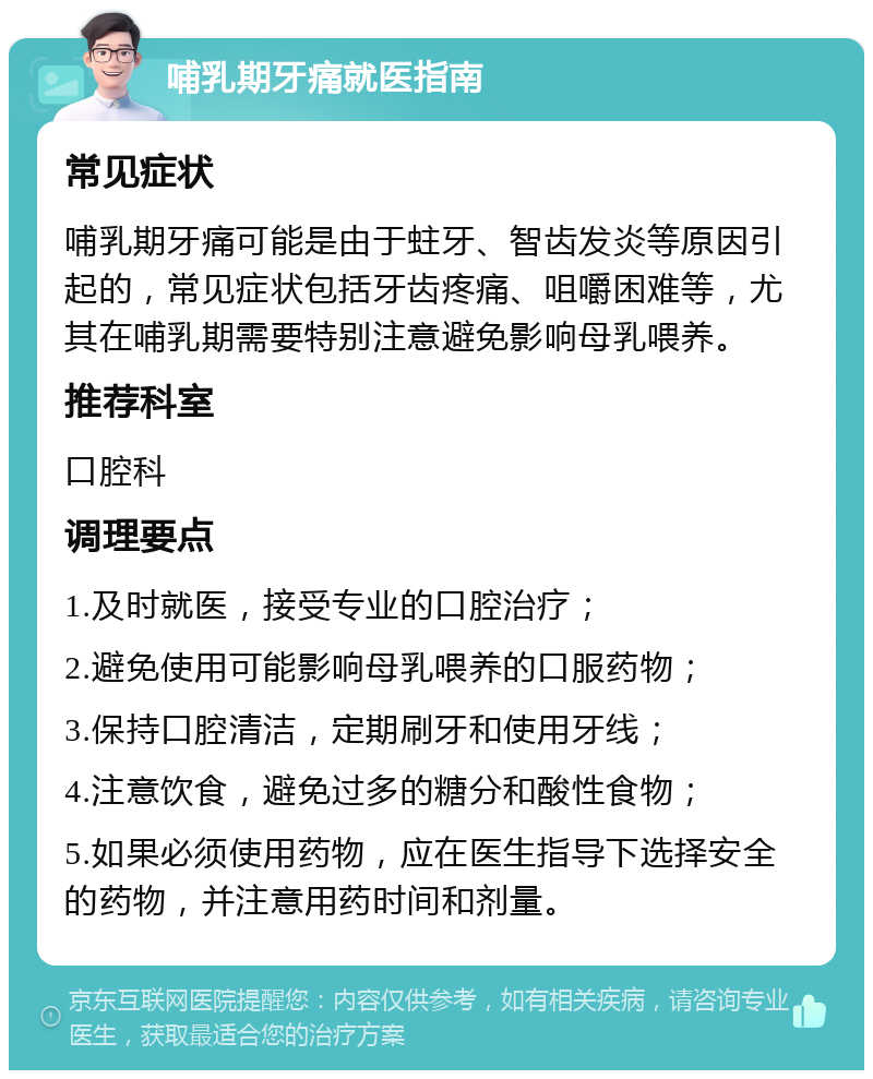 哺乳期牙痛就医指南 常见症状 哺乳期牙痛可能是由于蛀牙、智齿发炎等原因引起的，常见症状包括牙齿疼痛、咀嚼困难等，尤其在哺乳期需要特别注意避免影响母乳喂养。 推荐科室 口腔科 调理要点 1.及时就医，接受专业的口腔治疗； 2.避免使用可能影响母乳喂养的口服药物； 3.保持口腔清洁，定期刷牙和使用牙线； 4.注意饮食，避免过多的糖分和酸性食物； 5.如果必须使用药物，应在医生指导下选择安全的药物，并注意用药时间和剂量。