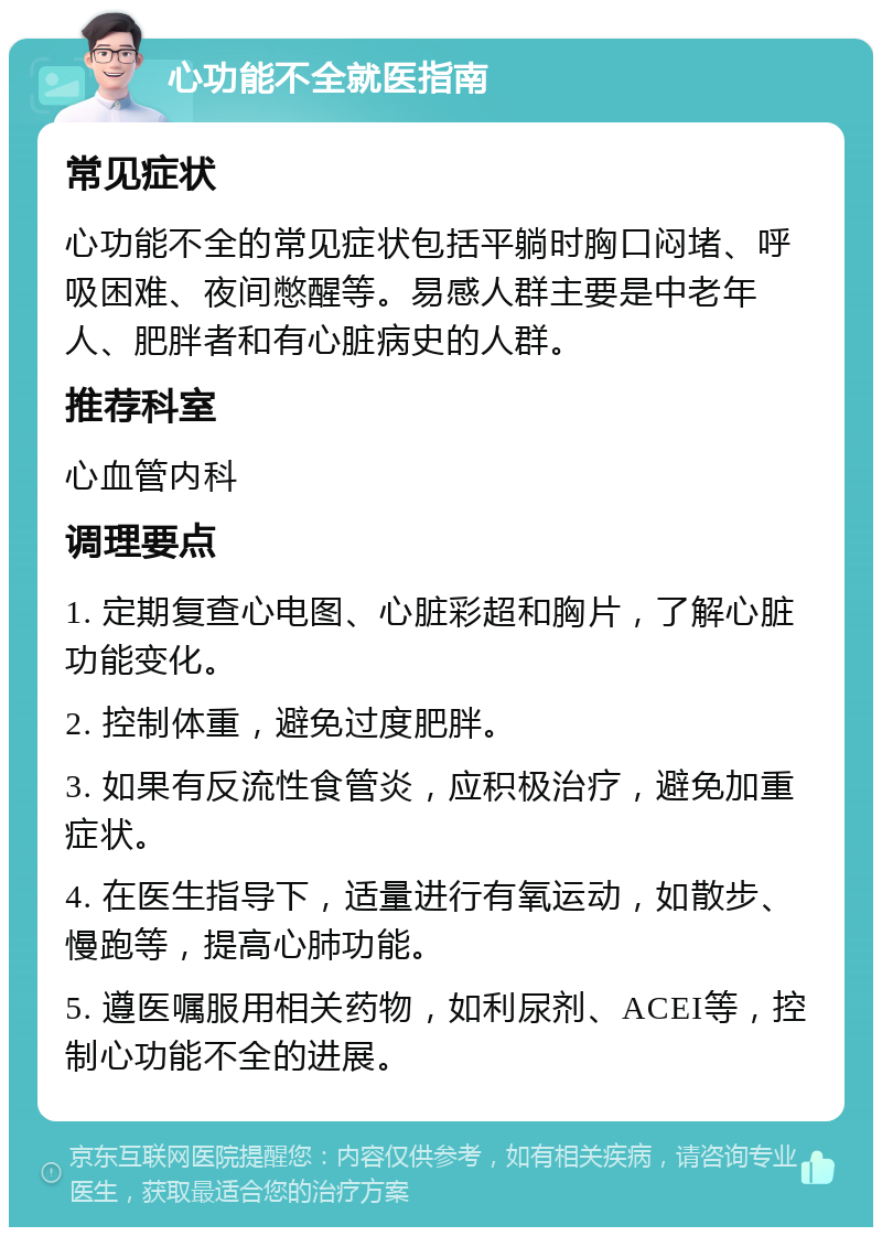 心功能不全就医指南 常见症状 心功能不全的常见症状包括平躺时胸口闷堵、呼吸困难、夜间憋醒等。易感人群主要是中老年人、肥胖者和有心脏病史的人群。 推荐科室 心血管内科 调理要点 1. 定期复查心电图、心脏彩超和胸片，了解心脏功能变化。 2. 控制体重，避免过度肥胖。 3. 如果有反流性食管炎，应积极治疗，避免加重症状。 4. 在医生指导下，适量进行有氧运动，如散步、慢跑等，提高心肺功能。 5. 遵医嘱服用相关药物，如利尿剂、ACEI等，控制心功能不全的进展。