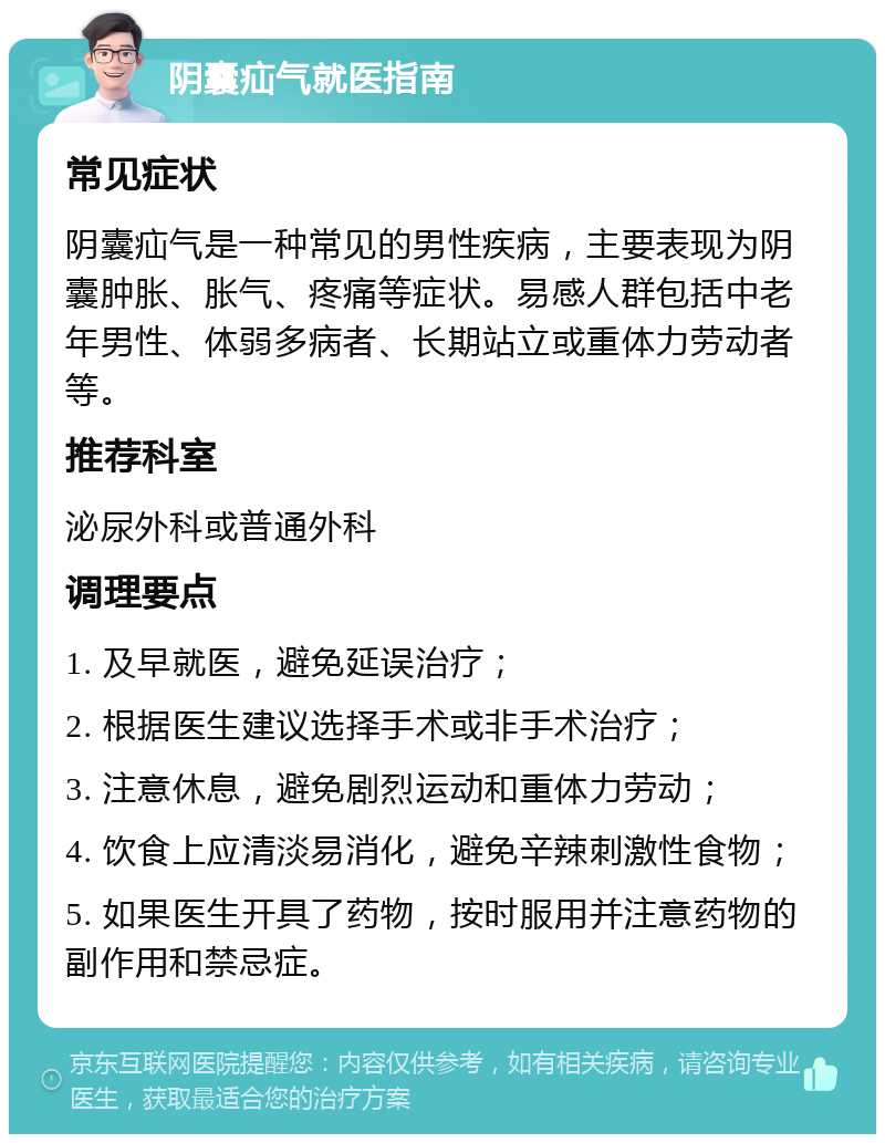 阴囊疝气就医指南 常见症状 阴囊疝气是一种常见的男性疾病，主要表现为阴囊肿胀、胀气、疼痛等症状。易感人群包括中老年男性、体弱多病者、长期站立或重体力劳动者等。 推荐科室 泌尿外科或普通外科 调理要点 1. 及早就医，避免延误治疗； 2. 根据医生建议选择手术或非手术治疗； 3. 注意休息，避免剧烈运动和重体力劳动； 4. 饮食上应清淡易消化，避免辛辣刺激性食物； 5. 如果医生开具了药物，按时服用并注意药物的副作用和禁忌症。