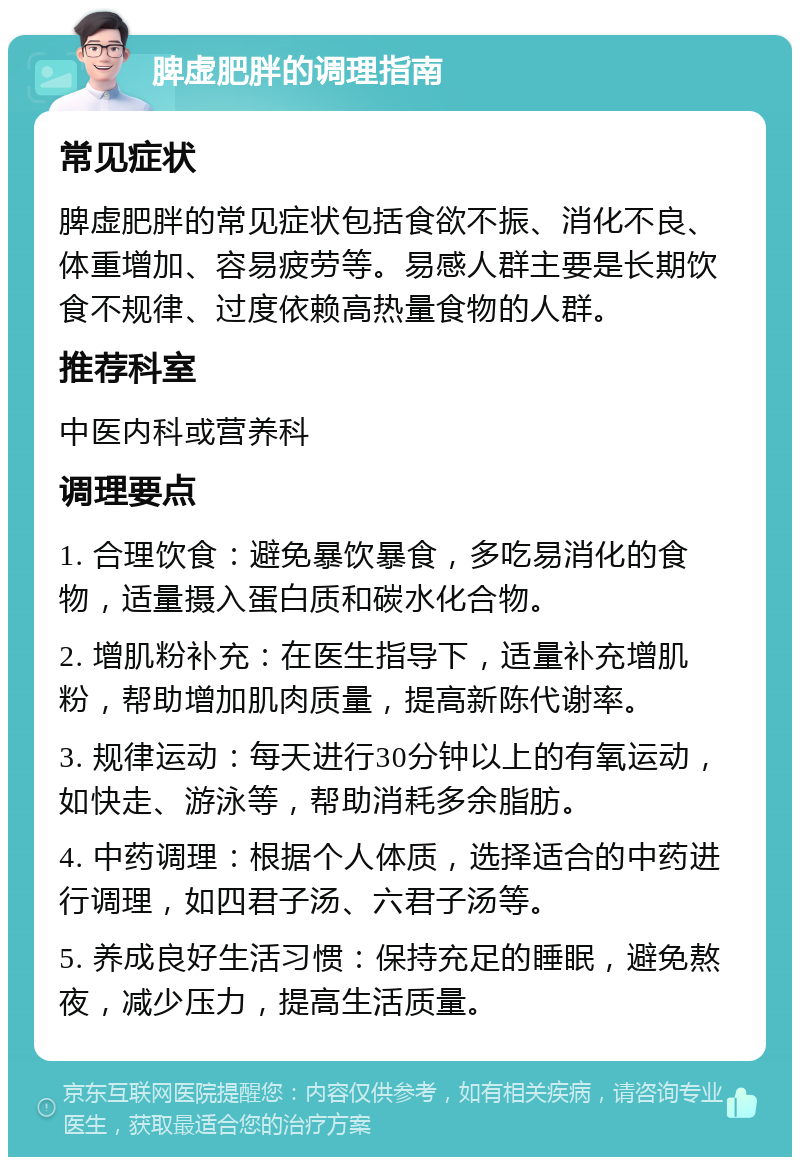 脾虚肥胖的调理指南 常见症状 脾虚肥胖的常见症状包括食欲不振、消化不良、体重增加、容易疲劳等。易感人群主要是长期饮食不规律、过度依赖高热量食物的人群。 推荐科室 中医内科或营养科 调理要点 1. 合理饮食：避免暴饮暴食，多吃易消化的食物，适量摄入蛋白质和碳水化合物。 2. 增肌粉补充：在医生指导下，适量补充增肌粉，帮助增加肌肉质量，提高新陈代谢率。 3. 规律运动：每天进行30分钟以上的有氧运动，如快走、游泳等，帮助消耗多余脂肪。 4. 中药调理：根据个人体质，选择适合的中药进行调理，如四君子汤、六君子汤等。 5. 养成良好生活习惯：保持充足的睡眠，避免熬夜，减少压力，提高生活质量。