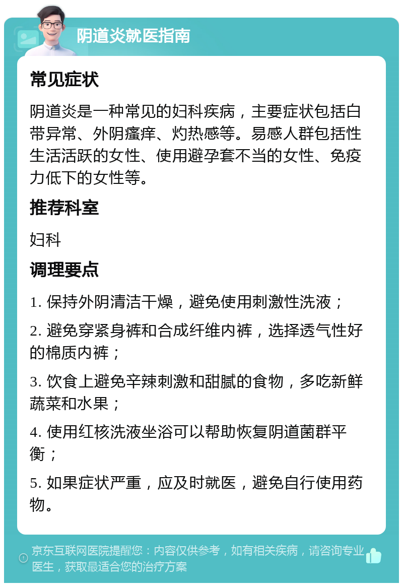 阴道炎就医指南 常见症状 阴道炎是一种常见的妇科疾病，主要症状包括白带异常、外阴瘙痒、灼热感等。易感人群包括性生活活跃的女性、使用避孕套不当的女性、免疫力低下的女性等。 推荐科室 妇科 调理要点 1. 保持外阴清洁干燥，避免使用刺激性洗液； 2. 避免穿紧身裤和合成纤维内裤，选择透气性好的棉质内裤； 3. 饮食上避免辛辣刺激和甜腻的食物，多吃新鲜蔬菜和水果； 4. 使用红核洗液坐浴可以帮助恢复阴道菌群平衡； 5. 如果症状严重，应及时就医，避免自行使用药物。