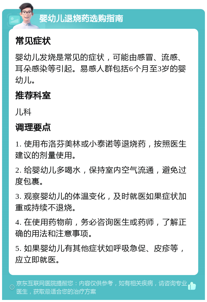 婴幼儿退烧药选购指南 常见症状 婴幼儿发烧是常见的症状，可能由感冒、流感、耳朵感染等引起。易感人群包括6个月至3岁的婴幼儿。 推荐科室 儿科 调理要点 1. 使用布洛芬美林或小泰诺等退烧药，按照医生建议的剂量使用。 2. 给婴幼儿多喝水，保持室内空气流通，避免过度包裹。 3. 观察婴幼儿的体温变化，及时就医如果症状加重或持续不退烧。 4. 在使用药物前，务必咨询医生或药师，了解正确的用法和注意事项。 5. 如果婴幼儿有其他症状如呼吸急促、皮疹等，应立即就医。