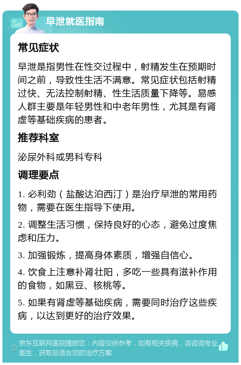 早泄就医指南 常见症状 早泄是指男性在性交过程中，射精发生在预期时间之前，导致性生活不满意。常见症状包括射精过快、无法控制射精、性生活质量下降等。易感人群主要是年轻男性和中老年男性，尤其是有肾虚等基础疾病的患者。 推荐科室 泌尿外科或男科专科 调理要点 1. 必利劲（盐酸达泊西汀）是治疗早泄的常用药物，需要在医生指导下使用。 2. 调整生活习惯，保持良好的心态，避免过度焦虑和压力。 3. 加强锻炼，提高身体素质，增强自信心。 4. 饮食上注意补肾壮阳，多吃一些具有滋补作用的食物，如黑豆、核桃等。 5. 如果有肾虚等基础疾病，需要同时治疗这些疾病，以达到更好的治疗效果。