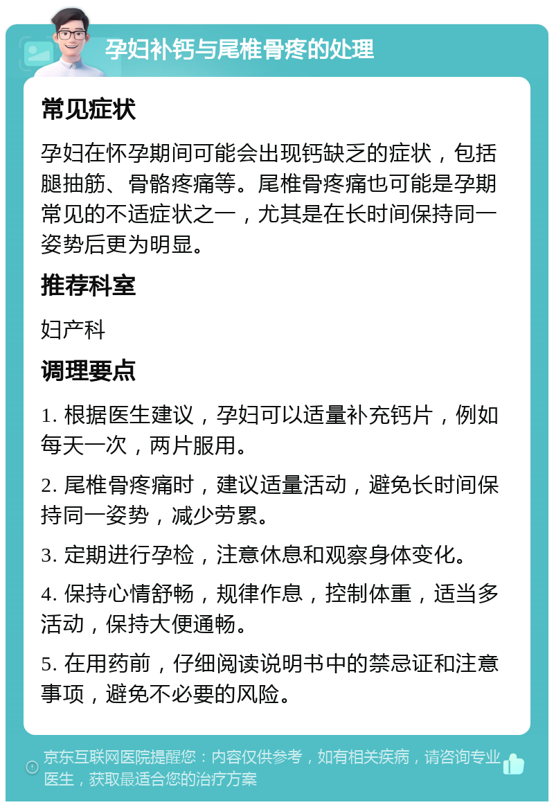 孕妇补钙与尾椎骨疼的处理 常见症状 孕妇在怀孕期间可能会出现钙缺乏的症状，包括腿抽筋、骨骼疼痛等。尾椎骨疼痛也可能是孕期常见的不适症状之一，尤其是在长时间保持同一姿势后更为明显。 推荐科室 妇产科 调理要点 1. 根据医生建议，孕妇可以适量补充钙片，例如每天一次，两片服用。 2. 尾椎骨疼痛时，建议适量活动，避免长时间保持同一姿势，减少劳累。 3. 定期进行孕检，注意休息和观察身体变化。 4. 保持心情舒畅，规律作息，控制体重，适当多活动，保持大便通畅。 5. 在用药前，仔细阅读说明书中的禁忌证和注意事项，避免不必要的风险。