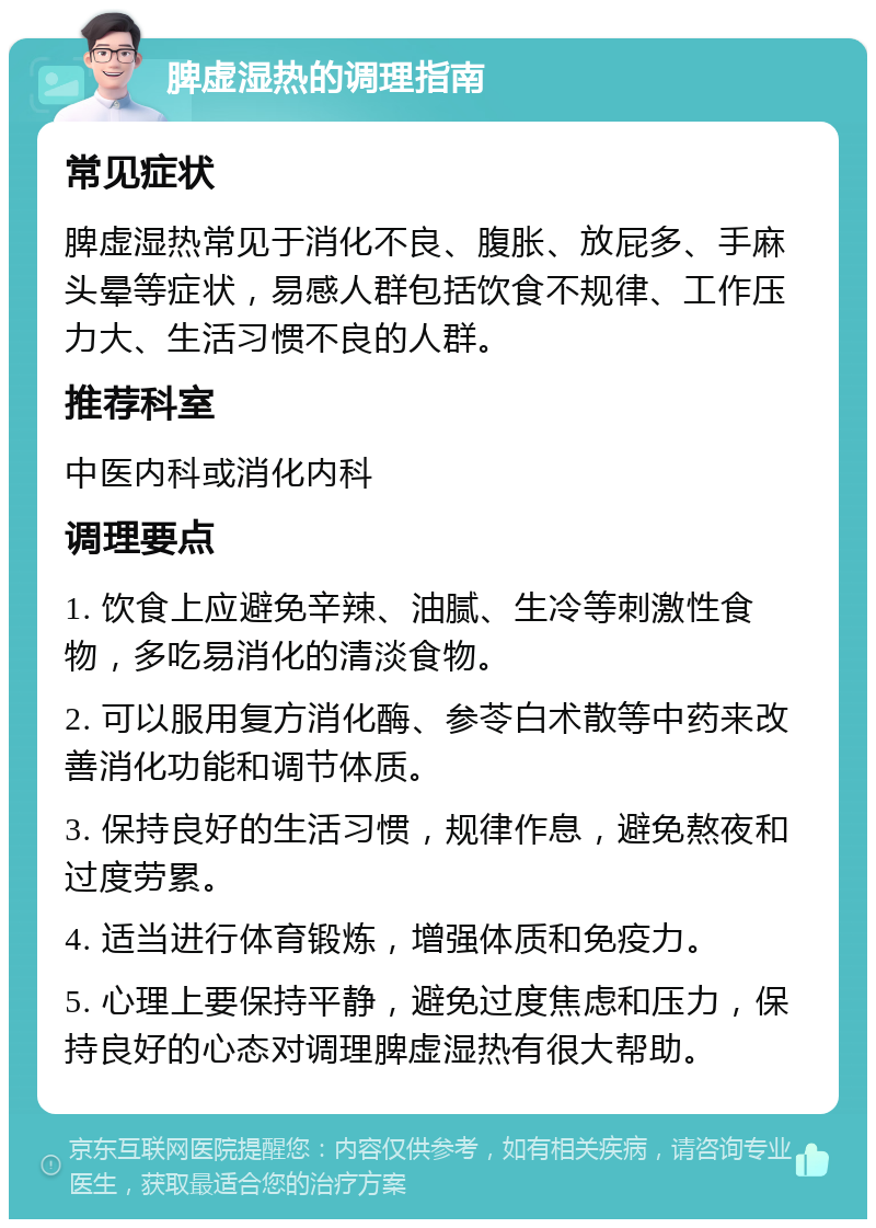 脾虚湿热的调理指南 常见症状 脾虚湿热常见于消化不良、腹胀、放屁多、手麻头晕等症状，易感人群包括饮食不规律、工作压力大、生活习惯不良的人群。 推荐科室 中医内科或消化内科 调理要点 1. 饮食上应避免辛辣、油腻、生冷等刺激性食物，多吃易消化的清淡食物。 2. 可以服用复方消化酶、参苓白术散等中药来改善消化功能和调节体质。 3. 保持良好的生活习惯，规律作息，避免熬夜和过度劳累。 4. 适当进行体育锻炼，增强体质和免疫力。 5. 心理上要保持平静，避免过度焦虑和压力，保持良好的心态对调理脾虚湿热有很大帮助。