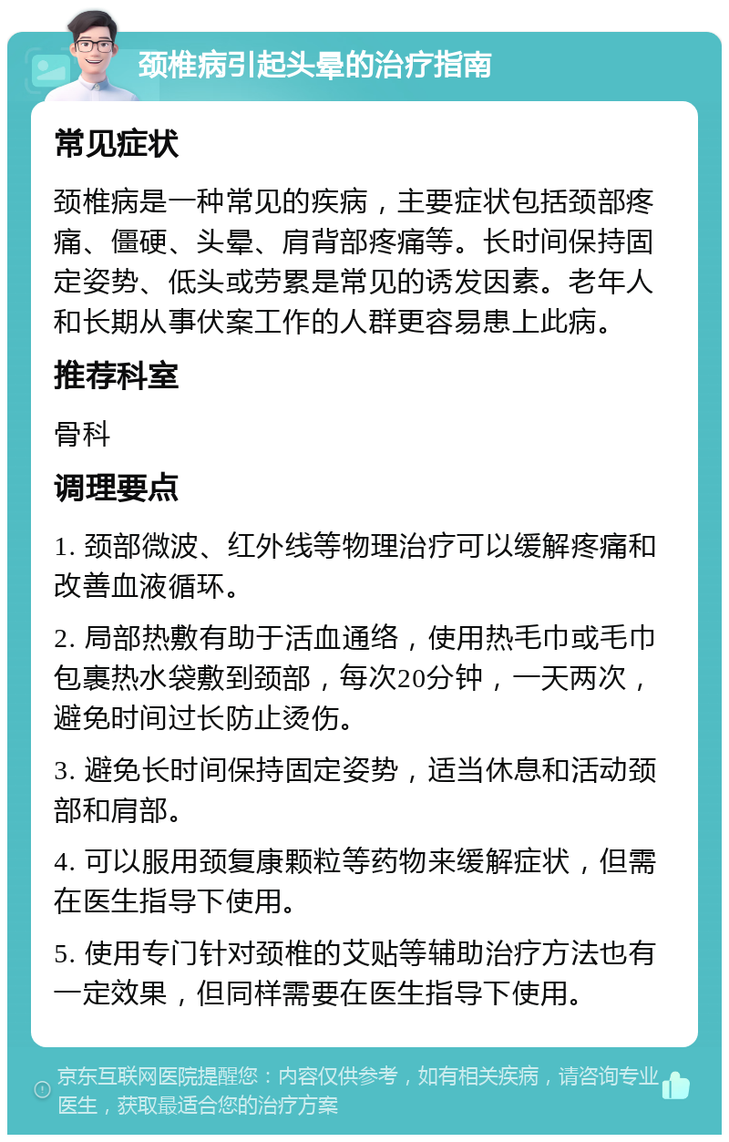 颈椎病引起头晕的治疗指南 常见症状 颈椎病是一种常见的疾病，主要症状包括颈部疼痛、僵硬、头晕、肩背部疼痛等。长时间保持固定姿势、低头或劳累是常见的诱发因素。老年人和长期从事伏案工作的人群更容易患上此病。 推荐科室 骨科 调理要点 1. 颈部微波、红外线等物理治疗可以缓解疼痛和改善血液循环。 2. 局部热敷有助于活血通络，使用热毛巾或毛巾包裹热水袋敷到颈部，每次20分钟，一天两次，避免时间过长防止烫伤。 3. 避免长时间保持固定姿势，适当休息和活动颈部和肩部。 4. 可以服用颈复康颗粒等药物来缓解症状，但需在医生指导下使用。 5. 使用专门针对颈椎的艾贴等辅助治疗方法也有一定效果，但同样需要在医生指导下使用。