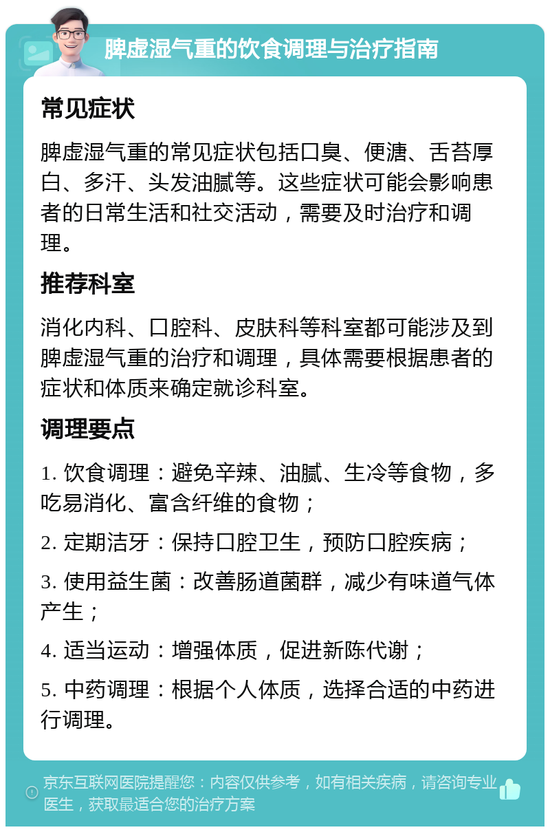 脾虚湿气重的饮食调理与治疗指南 常见症状 脾虚湿气重的常见症状包括口臭、便溏、舌苔厚白、多汗、头发油腻等。这些症状可能会影响患者的日常生活和社交活动，需要及时治疗和调理。 推荐科室 消化内科、口腔科、皮肤科等科室都可能涉及到脾虚湿气重的治疗和调理，具体需要根据患者的症状和体质来确定就诊科室。 调理要点 1. 饮食调理：避免辛辣、油腻、生冷等食物，多吃易消化、富含纤维的食物； 2. 定期洁牙：保持口腔卫生，预防口腔疾病； 3. 使用益生菌：改善肠道菌群，减少有味道气体产生； 4. 适当运动：增强体质，促进新陈代谢； 5. 中药调理：根据个人体质，选择合适的中药进行调理。