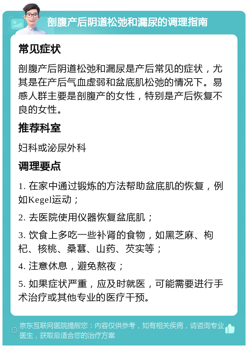 剖腹产后阴道松弛和漏尿的调理指南 常见症状 剖腹产后阴道松弛和漏尿是产后常见的症状，尤其是在产后气血虚弱和盆底肌松弛的情况下。易感人群主要是剖腹产的女性，特别是产后恢复不良的女性。 推荐科室 妇科或泌尿外科 调理要点 1. 在家中通过锻炼的方法帮助盆底肌的恢复，例如Kegel运动； 2. 去医院使用仪器恢复盆底肌； 3. 饮食上多吃一些补肾的食物，如黑芝麻、枸杞、核桃、桑葚、山药、芡实等； 4. 注意休息，避免熬夜； 5. 如果症状严重，应及时就医，可能需要进行手术治疗或其他专业的医疗干预。