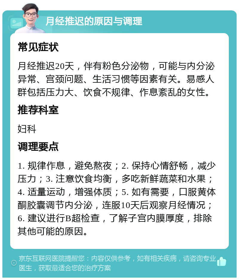 月经推迟的原因与调理 常见症状 月经推迟20天，伴有粉色分泌物，可能与内分泌异常、宫颈问题、生活习惯等因素有关。易感人群包括压力大、饮食不规律、作息紊乱的女性。 推荐科室 妇科 调理要点 1. 规律作息，避免熬夜；2. 保持心情舒畅，减少压力；3. 注意饮食均衡，多吃新鲜蔬菜和水果；4. 适量运动，增强体质；5. 如有需要，口服黄体酮胶囊调节内分泌，连服10天后观察月经情况；6. 建议进行B超检查，了解子宫内膜厚度，排除其他可能的原因。