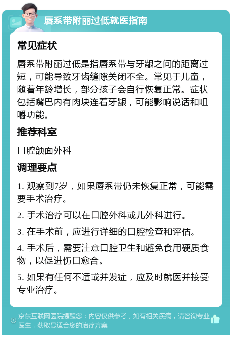 唇系带附丽过低就医指南 常见症状 唇系带附丽过低是指唇系带与牙龈之间的距离过短，可能导致牙齿缝隙关闭不全。常见于儿童，随着年龄增长，部分孩子会自行恢复正常。症状包括嘴巴内有肉块连着牙龈，可能影响说话和咀嚼功能。 推荐科室 口腔颌面外科 调理要点 1. 观察到7岁，如果唇系带仍未恢复正常，可能需要手术治疗。 2. 手术治疗可以在口腔外科或儿外科进行。 3. 在手术前，应进行详细的口腔检查和评估。 4. 手术后，需要注意口腔卫生和避免食用硬质食物，以促进伤口愈合。 5. 如果有任何不适或并发症，应及时就医并接受专业治疗。