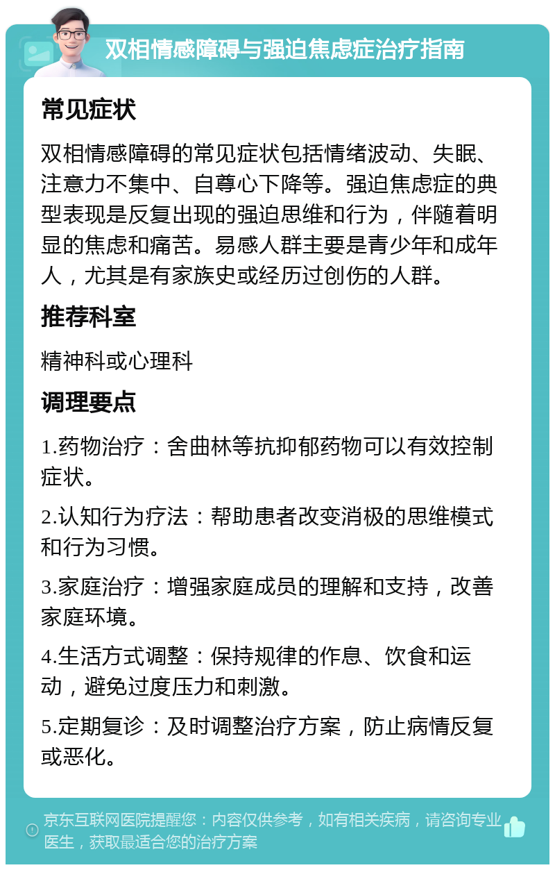 双相情感障碍与强迫焦虑症治疗指南 常见症状 双相情感障碍的常见症状包括情绪波动、失眠、注意力不集中、自尊心下降等。强迫焦虑症的典型表现是反复出现的强迫思维和行为，伴随着明显的焦虑和痛苦。易感人群主要是青少年和成年人，尤其是有家族史或经历过创伤的人群。 推荐科室 精神科或心理科 调理要点 1.药物治疗：舍曲林等抗抑郁药物可以有效控制症状。 2.认知行为疗法：帮助患者改变消极的思维模式和行为习惯。 3.家庭治疗：增强家庭成员的理解和支持，改善家庭环境。 4.生活方式调整：保持规律的作息、饮食和运动，避免过度压力和刺激。 5.定期复诊：及时调整治疗方案，防止病情反复或恶化。