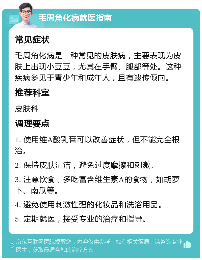 毛周角化病就医指南 常见症状 毛周角化病是一种常见的皮肤病，主要表现为皮肤上出现小豆豆，尤其在手臂、腿部等处。这种疾病多见于青少年和成年人，且有遗传倾向。 推荐科室 皮肤科 调理要点 1. 使用维A酸乳膏可以改善症状，但不能完全根治。 2. 保持皮肤清洁，避免过度摩擦和刺激。 3. 注意饮食，多吃富含维生素A的食物，如胡萝卜、南瓜等。 4. 避免使用刺激性强的化妆品和洗浴用品。 5. 定期就医，接受专业的治疗和指导。