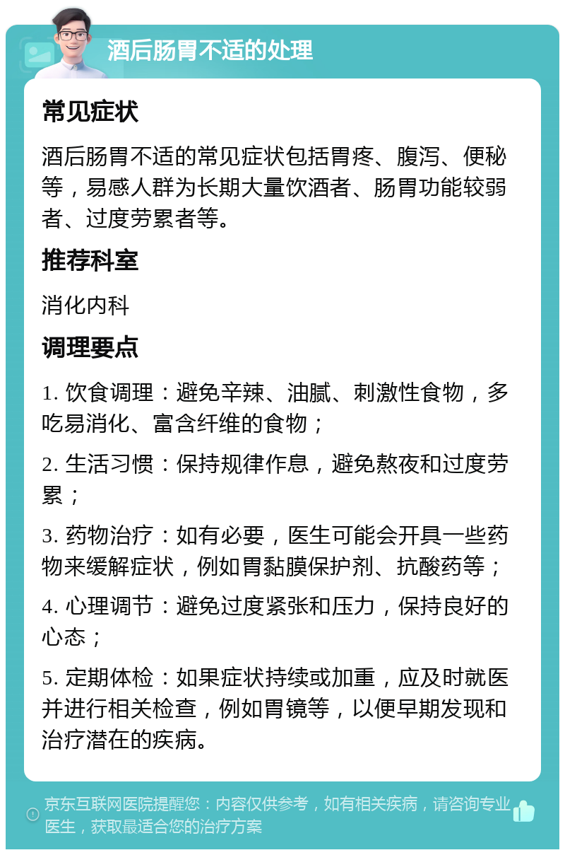 酒后肠胃不适的处理 常见症状 酒后肠胃不适的常见症状包括胃疼、腹泻、便秘等，易感人群为长期大量饮酒者、肠胃功能较弱者、过度劳累者等。 推荐科室 消化内科 调理要点 1. 饮食调理：避免辛辣、油腻、刺激性食物，多吃易消化、富含纤维的食物； 2. 生活习惯：保持规律作息，避免熬夜和过度劳累； 3. 药物治疗：如有必要，医生可能会开具一些药物来缓解症状，例如胃黏膜保护剂、抗酸药等； 4. 心理调节：避免过度紧张和压力，保持良好的心态； 5. 定期体检：如果症状持续或加重，应及时就医并进行相关检查，例如胃镜等，以便早期发现和治疗潜在的疾病。