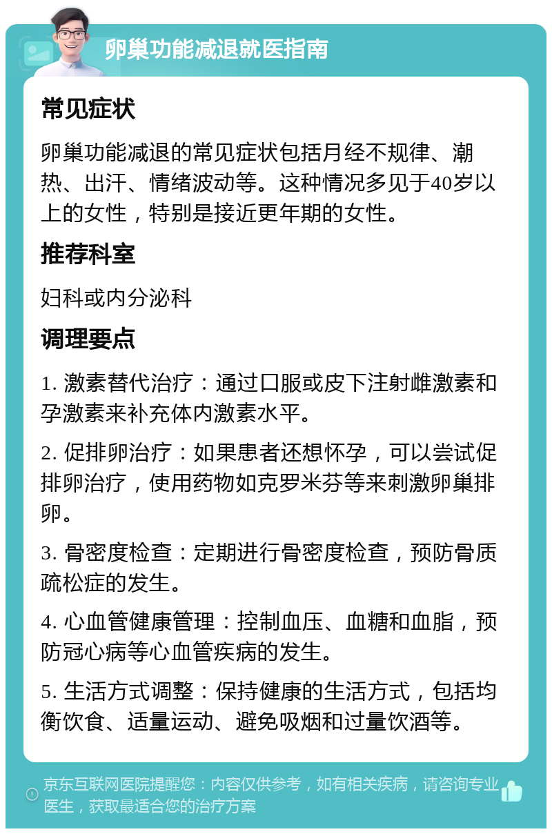 卵巢功能减退就医指南 常见症状 卵巢功能减退的常见症状包括月经不规律、潮热、出汗、情绪波动等。这种情况多见于40岁以上的女性，特别是接近更年期的女性。 推荐科室 妇科或内分泌科 调理要点 1. 激素替代治疗：通过口服或皮下注射雌激素和孕激素来补充体内激素水平。 2. 促排卵治疗：如果患者还想怀孕，可以尝试促排卵治疗，使用药物如克罗米芬等来刺激卵巢排卵。 3. 骨密度检查：定期进行骨密度检查，预防骨质疏松症的发生。 4. 心血管健康管理：控制血压、血糖和血脂，预防冠心病等心血管疾病的发生。 5. 生活方式调整：保持健康的生活方式，包括均衡饮食、适量运动、避免吸烟和过量饮酒等。