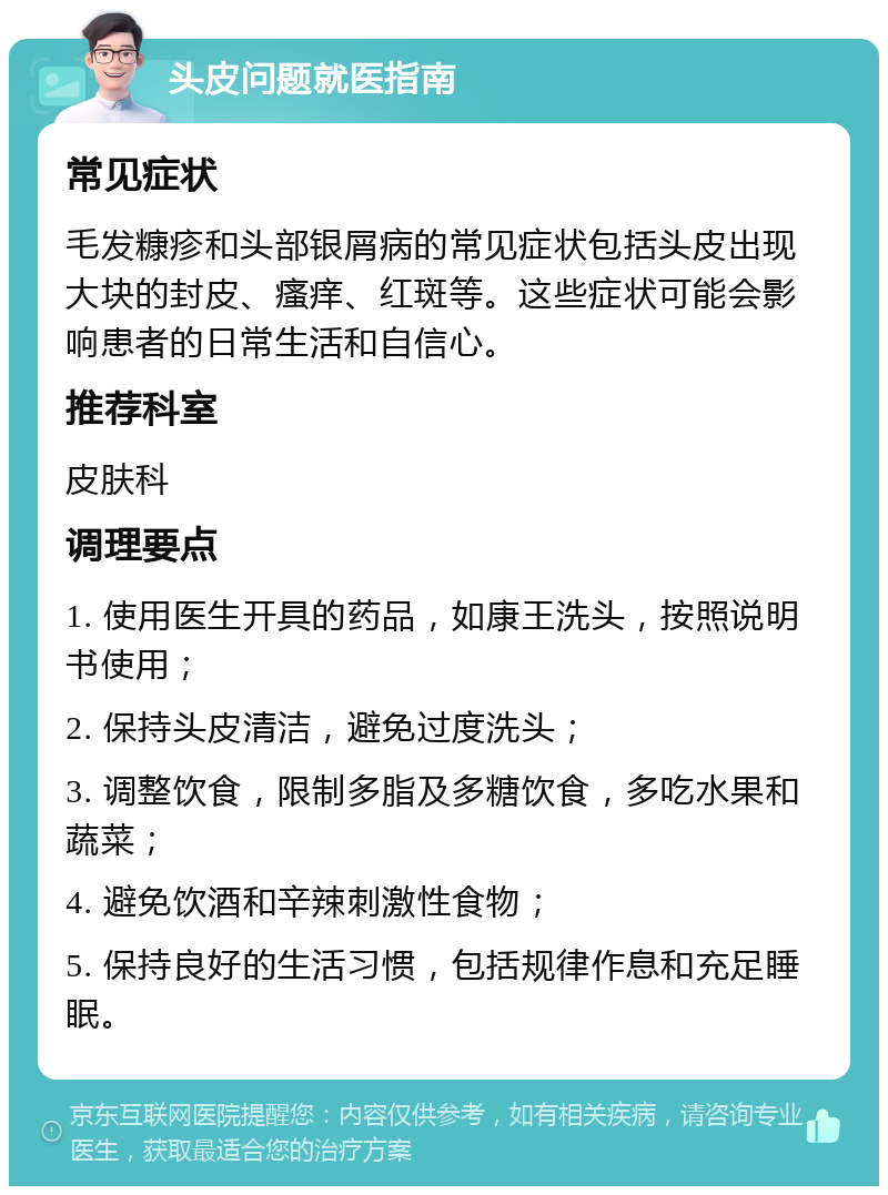 头皮问题就医指南 常见症状 毛发糠疹和头部银屑病的常见症状包括头皮出现大块的封皮、瘙痒、红斑等。这些症状可能会影响患者的日常生活和自信心。 推荐科室 皮肤科 调理要点 1. 使用医生开具的药品，如康王洗头，按照说明书使用； 2. 保持头皮清洁，避免过度洗头； 3. 调整饮食，限制多脂及多糖饮食，多吃水果和蔬菜； 4. 避免饮酒和辛辣刺激性食物； 5. 保持良好的生活习惯，包括规律作息和充足睡眠。