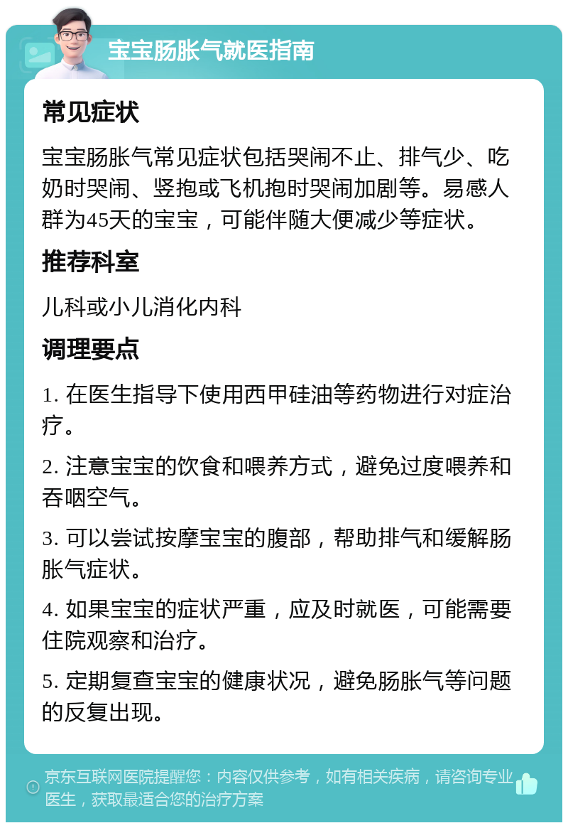 宝宝肠胀气就医指南 常见症状 宝宝肠胀气常见症状包括哭闹不止、排气少、吃奶时哭闹、竖抱或飞机抱时哭闹加剧等。易感人群为45天的宝宝，可能伴随大便减少等症状。 推荐科室 儿科或小儿消化内科 调理要点 1. 在医生指导下使用西甲硅油等药物进行对症治疗。 2. 注意宝宝的饮食和喂养方式，避免过度喂养和吞咽空气。 3. 可以尝试按摩宝宝的腹部，帮助排气和缓解肠胀气症状。 4. 如果宝宝的症状严重，应及时就医，可能需要住院观察和治疗。 5. 定期复查宝宝的健康状况，避免肠胀气等问题的反复出现。