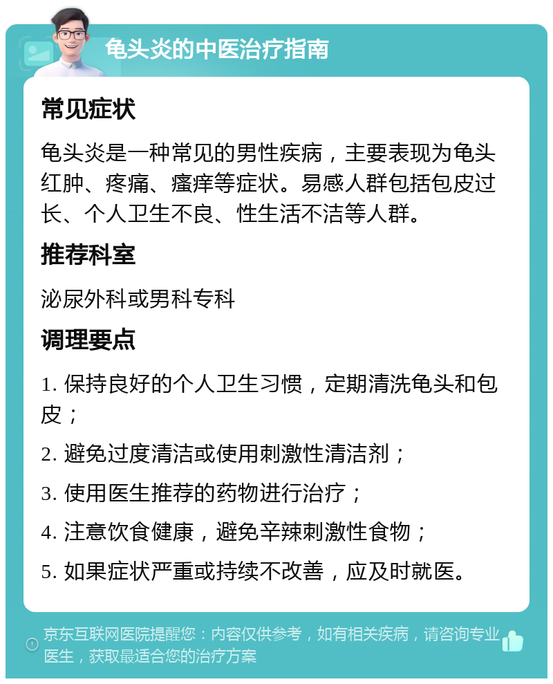 龟头炎的中医治疗指南 常见症状 龟头炎是一种常见的男性疾病，主要表现为龟头红肿、疼痛、瘙痒等症状。易感人群包括包皮过长、个人卫生不良、性生活不洁等人群。 推荐科室 泌尿外科或男科专科 调理要点 1. 保持良好的个人卫生习惯，定期清洗龟头和包皮； 2. 避免过度清洁或使用刺激性清洁剂； 3. 使用医生推荐的药物进行治疗； 4. 注意饮食健康，避免辛辣刺激性食物； 5. 如果症状严重或持续不改善，应及时就医。