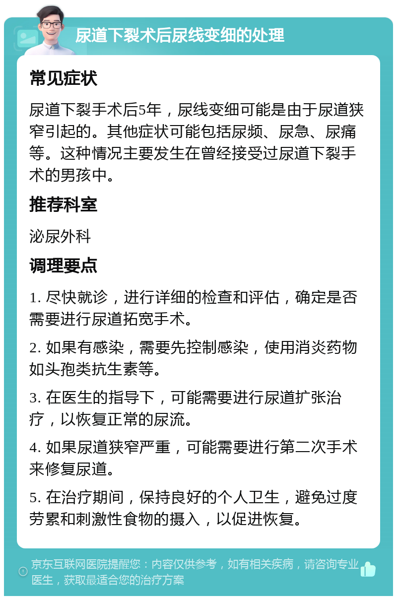 尿道下裂术后尿线变细的处理 常见症状 尿道下裂手术后5年，尿线变细可能是由于尿道狭窄引起的。其他症状可能包括尿频、尿急、尿痛等。这种情况主要发生在曾经接受过尿道下裂手术的男孩中。 推荐科室 泌尿外科 调理要点 1. 尽快就诊，进行详细的检查和评估，确定是否需要进行尿道拓宽手术。 2. 如果有感染，需要先控制感染，使用消炎药物如头孢类抗生素等。 3. 在医生的指导下，可能需要进行尿道扩张治疗，以恢复正常的尿流。 4. 如果尿道狭窄严重，可能需要进行第二次手术来修复尿道。 5. 在治疗期间，保持良好的个人卫生，避免过度劳累和刺激性食物的摄入，以促进恢复。