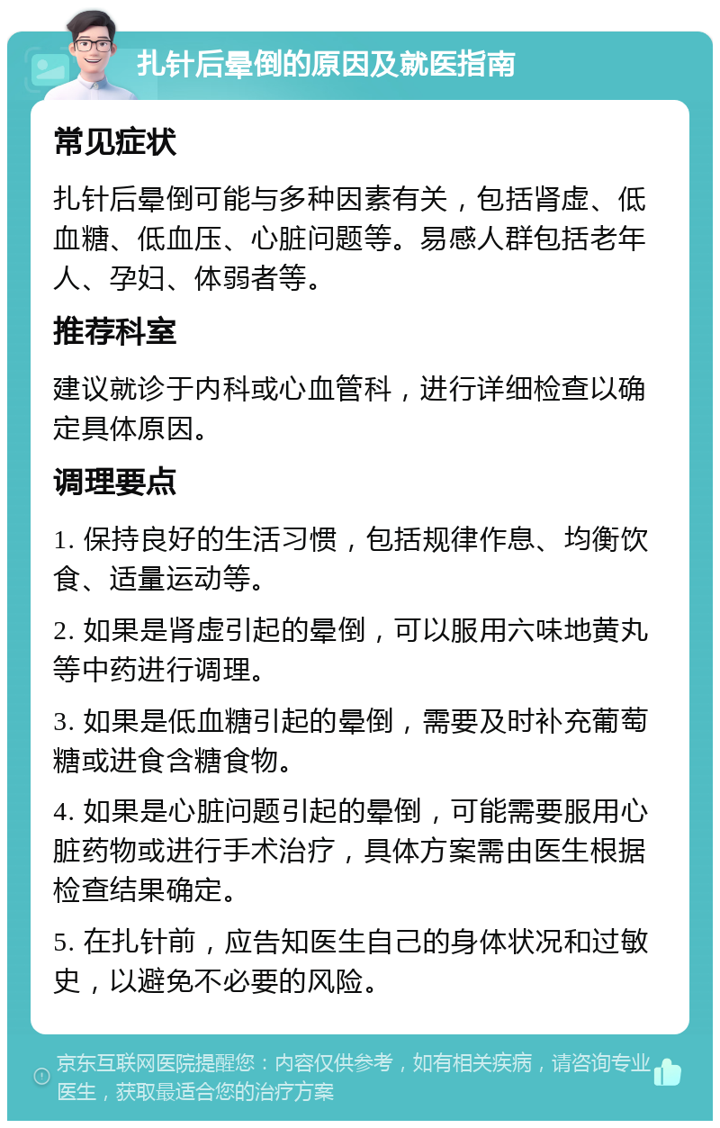 扎针后晕倒的原因及就医指南 常见症状 扎针后晕倒可能与多种因素有关，包括肾虚、低血糖、低血压、心脏问题等。易感人群包括老年人、孕妇、体弱者等。 推荐科室 建议就诊于内科或心血管科，进行详细检查以确定具体原因。 调理要点 1. 保持良好的生活习惯，包括规律作息、均衡饮食、适量运动等。 2. 如果是肾虚引起的晕倒，可以服用六味地黄丸等中药进行调理。 3. 如果是低血糖引起的晕倒，需要及时补充葡萄糖或进食含糖食物。 4. 如果是心脏问题引起的晕倒，可能需要服用心脏药物或进行手术治疗，具体方案需由医生根据检查结果确定。 5. 在扎针前，应告知医生自己的身体状况和过敏史，以避免不必要的风险。