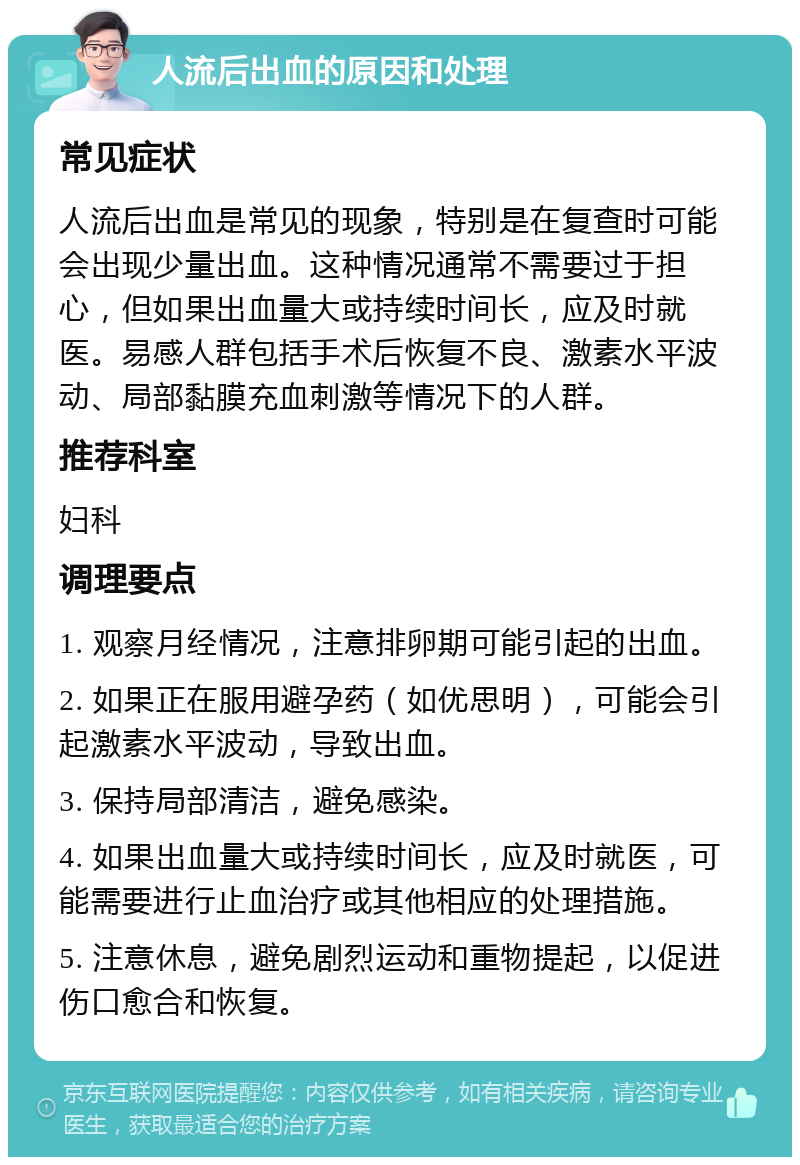 人流后出血的原因和处理 常见症状 人流后出血是常见的现象，特别是在复查时可能会出现少量出血。这种情况通常不需要过于担心，但如果出血量大或持续时间长，应及时就医。易感人群包括手术后恢复不良、激素水平波动、局部黏膜充血刺激等情况下的人群。 推荐科室 妇科 调理要点 1. 观察月经情况，注意排卵期可能引起的出血。 2. 如果正在服用避孕药（如优思明），可能会引起激素水平波动，导致出血。 3. 保持局部清洁，避免感染。 4. 如果出血量大或持续时间长，应及时就医，可能需要进行止血治疗或其他相应的处理措施。 5. 注意休息，避免剧烈运动和重物提起，以促进伤口愈合和恢复。