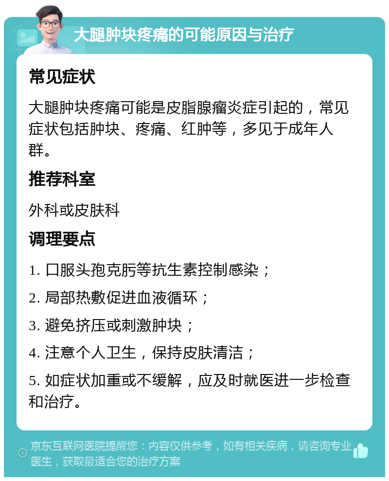 大腿肿块疼痛的可能原因与治疗 常见症状 大腿肿块疼痛可能是皮脂腺瘤炎症引起的，常见症状包括肿块、疼痛、红肿等，多见于成年人群。 推荐科室 外科或皮肤科 调理要点 1. 口服头孢克肟等抗生素控制感染； 2. 局部热敷促进血液循环； 3. 避免挤压或刺激肿块； 4. 注意个人卫生，保持皮肤清洁； 5. 如症状加重或不缓解，应及时就医进一步检查和治疗。