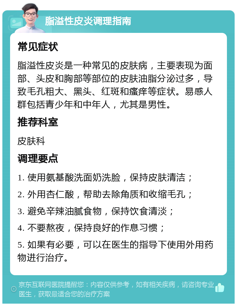 脂溢性皮炎调理指南 常见症状 脂溢性皮炎是一种常见的皮肤病，主要表现为面部、头皮和胸部等部位的皮肤油脂分泌过多，导致毛孔粗大、黑头、红斑和瘙痒等症状。易感人群包括青少年和中年人，尤其是男性。 推荐科室 皮肤科 调理要点 1. 使用氨基酸洗面奶洗脸，保持皮肤清洁； 2. 外用杏仁酸，帮助去除角质和收缩毛孔； 3. 避免辛辣油腻食物，保持饮食清淡； 4. 不要熬夜，保持良好的作息习惯； 5. 如果有必要，可以在医生的指导下使用外用药物进行治疗。