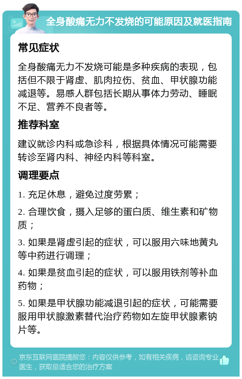 全身酸痛无力不发烧的可能原因及就医指南 常见症状 全身酸痛无力不发烧可能是多种疾病的表现，包括但不限于肾虚、肌肉拉伤、贫血、甲状腺功能减退等。易感人群包括长期从事体力劳动、睡眠不足、营养不良者等。 推荐科室 建议就诊内科或急诊科，根据具体情况可能需要转诊至肾内科、神经内科等科室。 调理要点 1. 充足休息，避免过度劳累； 2. 合理饮食，摄入足够的蛋白质、维生素和矿物质； 3. 如果是肾虚引起的症状，可以服用六味地黄丸等中药进行调理； 4. 如果是贫血引起的症状，可以服用铁剂等补血药物； 5. 如果是甲状腺功能减退引起的症状，可能需要服用甲状腺激素替代治疗药物如左旋甲状腺素钠片等。