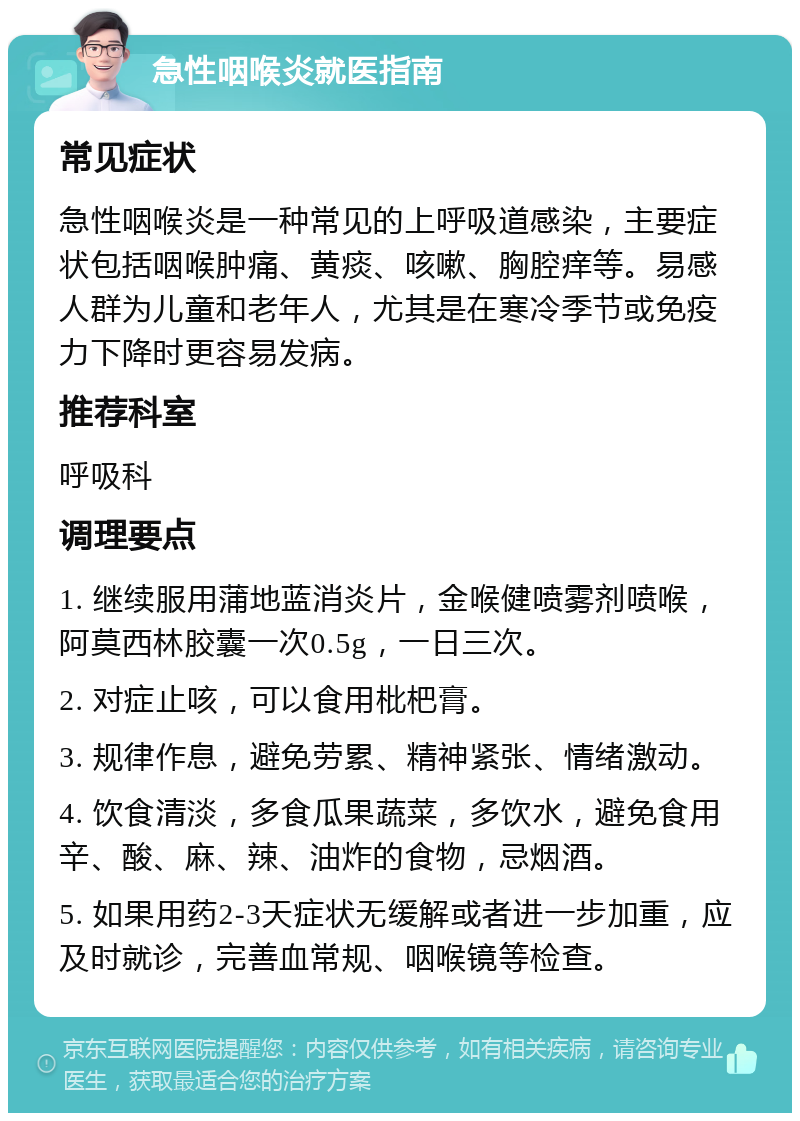 急性咽喉炎就医指南 常见症状 急性咽喉炎是一种常见的上呼吸道感染，主要症状包括咽喉肿痛、黄痰、咳嗽、胸腔痒等。易感人群为儿童和老年人，尤其是在寒冷季节或免疫力下降时更容易发病。 推荐科室 呼吸科 调理要点 1. 继续服用蒲地蓝消炎片，金喉健喷雾剂喷喉，阿莫西林胶囊一次0.5g，一日三次。 2. 对症止咳，可以食用枇杷膏。 3. 规律作息，避免劳累、精神紧张、情绪激动。 4. 饮食清淡，多食瓜果蔬菜，多饮水，避免食用辛、酸、麻、辣、油炸的食物，忌烟酒。 5. 如果用药2-3天症状无缓解或者进一步加重，应及时就诊，完善血常规、咽喉镜等检查。