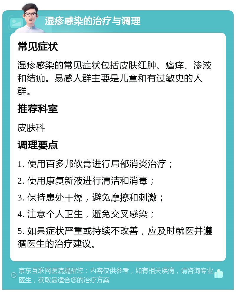 湿疹感染的治疗与调理 常见症状 湿疹感染的常见症状包括皮肤红肿、瘙痒、渗液和结痂。易感人群主要是儿童和有过敏史的人群。 推荐科室 皮肤科 调理要点 1. 使用百多邦软膏进行局部消炎治疗； 2. 使用康复新液进行清洁和消毒； 3. 保持患处干燥，避免摩擦和刺激； 4. 注意个人卫生，避免交叉感染； 5. 如果症状严重或持续不改善，应及时就医并遵循医生的治疗建议。