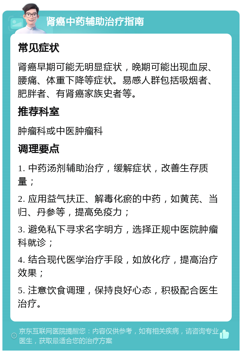 肾癌中药辅助治疗指南 常见症状 肾癌早期可能无明显症状，晚期可能出现血尿、腰痛、体重下降等症状。易感人群包括吸烟者、肥胖者、有肾癌家族史者等。 推荐科室 肿瘤科或中医肿瘤科 调理要点 1. 中药汤剂辅助治疗，缓解症状，改善生存质量； 2. 应用益气扶正、解毒化瘀的中药，如黄芪、当归、丹参等，提高免疫力； 3. 避免私下寻求名字明方，选择正规中医院肿瘤科就诊； 4. 结合现代医学治疗手段，如放化疗，提高治疗效果； 5. 注意饮食调理，保持良好心态，积极配合医生治疗。