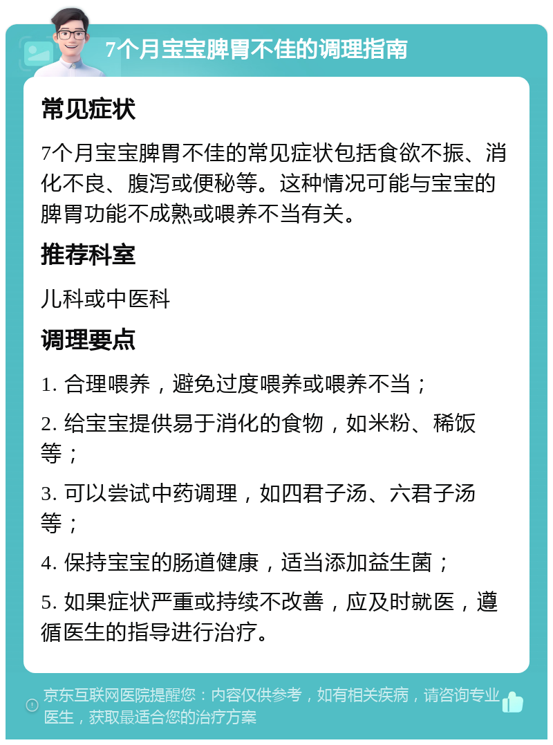 7个月宝宝脾胃不佳的调理指南 常见症状 7个月宝宝脾胃不佳的常见症状包括食欲不振、消化不良、腹泻或便秘等。这种情况可能与宝宝的脾胃功能不成熟或喂养不当有关。 推荐科室 儿科或中医科 调理要点 1. 合理喂养，避免过度喂养或喂养不当； 2. 给宝宝提供易于消化的食物，如米粉、稀饭等； 3. 可以尝试中药调理，如四君子汤、六君子汤等； 4. 保持宝宝的肠道健康，适当添加益生菌； 5. 如果症状严重或持续不改善，应及时就医，遵循医生的指导进行治疗。