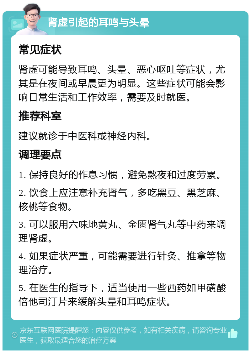 肾虚引起的耳鸣与头晕 常见症状 肾虚可能导致耳鸣、头晕、恶心呕吐等症状，尤其是在夜间或早晨更为明显。这些症状可能会影响日常生活和工作效率，需要及时就医。 推荐科室 建议就诊于中医科或神经内科。 调理要点 1. 保持良好的作息习惯，避免熬夜和过度劳累。 2. 饮食上应注意补充肾气，多吃黑豆、黑芝麻、核桃等食物。 3. 可以服用六味地黄丸、金匮肾气丸等中药来调理肾虚。 4. 如果症状严重，可能需要进行针灸、推拿等物理治疗。 5. 在医生的指导下，适当使用一些西药如甲磺酸倍他司汀片来缓解头晕和耳鸣症状。