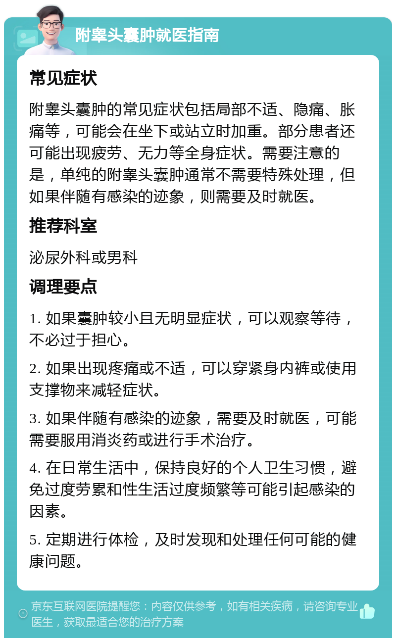 附睾头囊肿就医指南 常见症状 附睾头囊肿的常见症状包括局部不适、隐痛、胀痛等，可能会在坐下或站立时加重。部分患者还可能出现疲劳、无力等全身症状。需要注意的是，单纯的附睾头囊肿通常不需要特殊处理，但如果伴随有感染的迹象，则需要及时就医。 推荐科室 泌尿外科或男科 调理要点 1. 如果囊肿较小且无明显症状，可以观察等待，不必过于担心。 2. 如果出现疼痛或不适，可以穿紧身内裤或使用支撑物来减轻症状。 3. 如果伴随有感染的迹象，需要及时就医，可能需要服用消炎药或进行手术治疗。 4. 在日常生活中，保持良好的个人卫生习惯，避免过度劳累和性生活过度频繁等可能引起感染的因素。 5. 定期进行体检，及时发现和处理任何可能的健康问题。