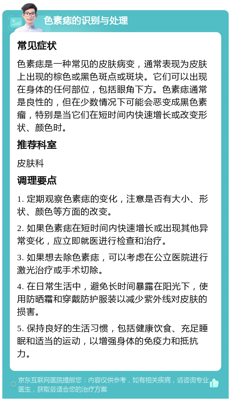 色素痣的识别与处理 常见症状 色素痣是一种常见的皮肤病变，通常表现为皮肤上出现的棕色或黑色斑点或斑块。它们可以出现在身体的任何部位，包括眼角下方。色素痣通常是良性的，但在少数情况下可能会恶变成黑色素瘤，特别是当它们在短时间内快速增长或改变形状、颜色时。 推荐科室 皮肤科 调理要点 1. 定期观察色素痣的变化，注意是否有大小、形状、颜色等方面的改变。 2. 如果色素痣在短时间内快速增长或出现其他异常变化，应立即就医进行检查和治疗。 3. 如果想去除色素痣，可以考虑在公立医院进行激光治疗或手术切除。 4. 在日常生活中，避免长时间暴露在阳光下，使用防晒霜和穿戴防护服装以减少紫外线对皮肤的损害。 5. 保持良好的生活习惯，包括健康饮食、充足睡眠和适当的运动，以增强身体的免疫力和抵抗力。