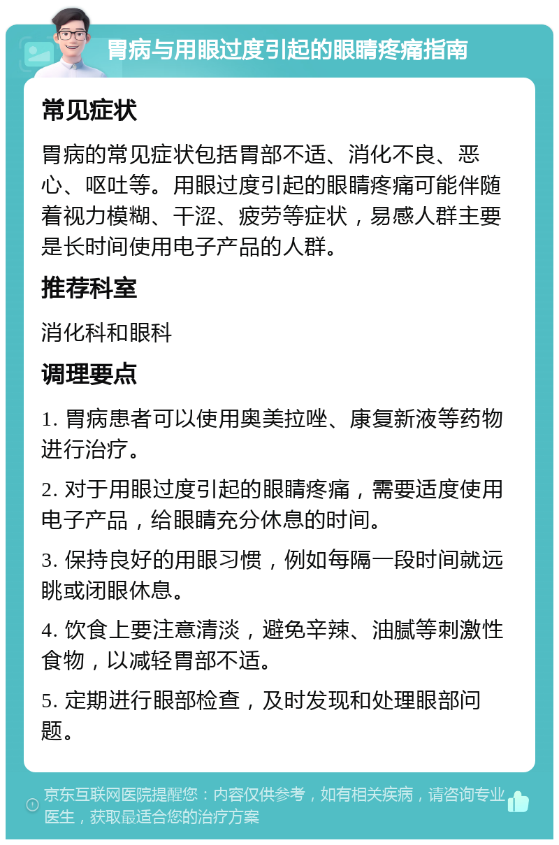 胃病与用眼过度引起的眼睛疼痛指南 常见症状 胃病的常见症状包括胃部不适、消化不良、恶心、呕吐等。用眼过度引起的眼睛疼痛可能伴随着视力模糊、干涩、疲劳等症状，易感人群主要是长时间使用电子产品的人群。 推荐科室 消化科和眼科 调理要点 1. 胃病患者可以使用奥美拉唑、康复新液等药物进行治疗。 2. 对于用眼过度引起的眼睛疼痛，需要适度使用电子产品，给眼睛充分休息的时间。 3. 保持良好的用眼习惯，例如每隔一段时间就远眺或闭眼休息。 4. 饮食上要注意清淡，避免辛辣、油腻等刺激性食物，以减轻胃部不适。 5. 定期进行眼部检查，及时发现和处理眼部问题。