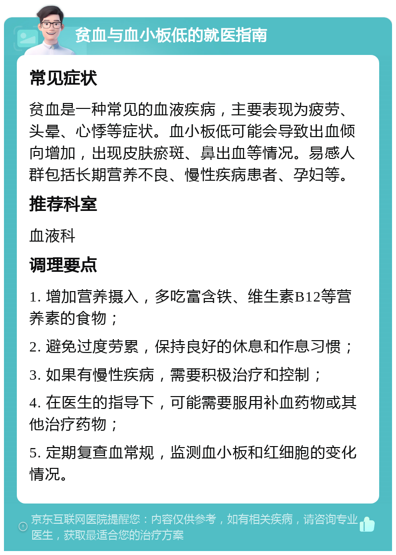 贫血与血小板低的就医指南 常见症状 贫血是一种常见的血液疾病，主要表现为疲劳、头晕、心悸等症状。血小板低可能会导致出血倾向增加，出现皮肤瘀斑、鼻出血等情况。易感人群包括长期营养不良、慢性疾病患者、孕妇等。 推荐科室 血液科 调理要点 1. 增加营养摄入，多吃富含铁、维生素B12等营养素的食物； 2. 避免过度劳累，保持良好的休息和作息习惯； 3. 如果有慢性疾病，需要积极治疗和控制； 4. 在医生的指导下，可能需要服用补血药物或其他治疗药物； 5. 定期复查血常规，监测血小板和红细胞的变化情况。